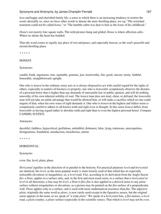 love and happy and cherished family life, a sense to which there is an increasing tendency to restrict the
word--desirably so, since we have other words to denote the mere dwelling-place; we say "The wretched
tenement could not be called home," or "The humble cabin was dear to him as the home of his childhood."
Home's not merely four square walls, Tho with pictures hung and gilded; Home is where affection calls--
Where its shrine the heart has builded.
Thus the word comes to signify any place of rest and peace, and especially heaven, as the soul's peaceful and
eternal dwelling-place.
* * * * *
HONEST.
Synonyms:
candid, frank, ingenuous, true, equitable, genuine, just, trustworthy, fair, good, sincere, trusty, faithful,
honorable, straightforward, upright.
One who is honest in the ordinary sense acts or is always disposed to act with careful regard for the rights of
others, especially in matters of business or property; one who is honorable scrupulously observes the dictates
of a personal honor that is higher than any demands of mercantile law or public opinion, and will do nothing
unworthy of his own inherent nobility of soul. The honest man does not steal, cheat, or defraud; the honorable
man will not take an unfair advantage that would be allowed him, or will make a sacrifice which no one could
require of him, when his own sense of right demands it. One who is honest in the highest and fullest sense is
scrupulously careful to adhere to all known truth and right even in thought. In this sense honest differs from
honorable as having regard rather to absolute truth and right than to even the highest personal honor. Compare
CANDID; JUSTICE.
Antonyms:
deceitful, faithless, hypocritical, perfidious, unfaithful, dishonest, false, lying, traitorous, unscrupulous,
disingenuous, fraudulent, mendacious, treacherous, untrue.
* * * * *
HORIZONTAL.
Synonyms:
even, flat, level, plain, plane.
Horizontal signifies in the direction of or parallel to the horizon. For practical purposes level and horizontal
are identical, tho level, as the more popular word, is more loosely used of that which has no especially
noticeable elevations or inequalities; as, a level road. Flat, according to its derivation from the Anglo-Saxon
flet, a floor, applies to a surface only, and, in the first and most usual sense, to a surface that is horizontal or
level in all directions; a line may be level, a floor is flat; flat is also applied in a derived sense to any plane
surface without irregularities or elevations, as a picture may be painted on the flat surface of a perpendicular
wall. Plane applies only to a surface, and is used with more mathematical exactness than flat. The adjective
plain, originally the same word as plane, is now rarely used except in the figurative senses, but the original
sense appears in the noun, as we speak of "a wide plain." We speak of a horizontal line, a flat morass, a level
road, a plain country, a plane surface (especially in the scientific sense). That which is level may not be even,
Synonyms and Antonyms, by James Champlin Fernald 167
 
