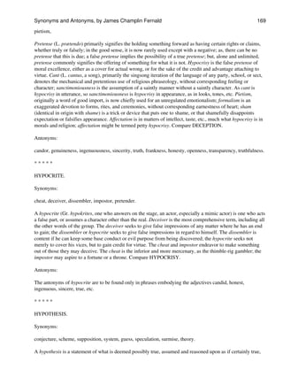 pietism,
Pretense (L. prætendo) primarily signifies the holding something forward as having certain rights or claims,
whether truly or falsely; in the good sense, it is now rarely used except with a negative; as, there can be no
pretense that this is due; a false pretense implies the possibility of a true pretense; but, alone and unlimited,
pretense commonly signifies the offering of something for what it is not. Hypocrisy is the false pretense of
moral excellence, either as a cover for actual wrong, or for the sake of the credit and advantage attaching to
virtue. Cant (L. cantus, a song), primarily the singsong iteration of the language of any party, school, or sect,
denotes the mechanical and pretentious use of religious phraseology, without corresponding feeling or
character; sanctimoniousness is the assumption of a saintly manner without a saintly character. As cant is
hypocrisy in utterance, so sanctimoniousness is hypocrisy in appearance, as in looks, tones, etc. Pietism,
originally a word of good import, is now chiefly used for an unregulated emotionalism; formalism is an
exaggerated devotion to forms, rites, and ceremonies, without corresponding earnestness of heart; sham
(identical in origin with shame) is a trick or device that puts one to shame, or that shamefully disappoints
expectation or falsifies appearance. Affectation is in matters of intellect, taste, etc., much what hypocrisy is in
morals and religion; affectation might be termed petty hypocrisy. Compare DECEPTION.
Antonyms:
candor, genuineness, ingenuousness, sincerity, truth, frankness, honesty, openness, transparency, truthfulness.
* * * * *
HYPOCRITE.
Synonyms:
cheat, deceiver, dissembler, impostor, pretender.
A hypocrite (Gr. hypokrites, one who answers on the stage, an actor, especially a mimic actor) is one who acts
a false part, or assumes a character other than the real. Deceiver is the most comprehensive term, including all
the other words of the group. The deceiver seeks to give false impressions of any matter where he has an end
to gain; the dissembler or hypocrite seeks to give false impressions in regard to himself. The dissembler is
content if he can keep some base conduct or evil purpose from being discovered; the hypocrite seeks not
merely to cover his vices, but to gain credit for virtue. The cheat and impostor endeavor to make something
out of those they may deceive. The cheat is the inferior and more mercenary, as the thimble-rig gambler; the
impostor may aspire to a fortune or a throne. Compare HYPOCRISY.
Antonyms:
The antonyms of hypocrite are to be found only in phrases embodying the adjectives candid, honest,
ingenuous, sincere, true, etc.
* * * * *
HYPOTHESIS.
Synonyms:
conjecture, scheme, supposition, system, guess, speculation, surmise, theory.
A hypothesis is a statement of what is deemed possibly true, assumed and reasoned upon as if certainly true,
Synonyms and Antonyms, by James Champlin Fernald 169
 