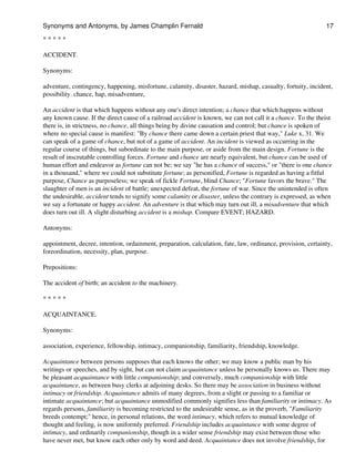 * * * * *
ACCIDENT.
Synonyms:
adventure, contingency, happening, misfortune, calamity, disaster, hazard, mishap, casualty, fortuity, incident,
possibility. chance, hap, misadventure,
An accident is that which happens without any one's direct intention; a chance that which happens without
any known cause. If the direct cause of a railroad accident is known, we can not call it a chance. To the theist
there is, in strictness, no chance, all things being by divine causation and control; but chance is spoken of
where no special cause is manifest: "By chance there came down a certain priest that way," Luke x, 31. We
can speak of a game of chance, but not of a game of accident. An incident is viewed as occurring in the
regular course of things, but subordinate to the main purpose, or aside from the main design. Fortune is the
result of inscrutable controlling forces. Fortune and chance are nearly equivalent, but chance can be used of
human effort and endeavor as fortune can not be; we say "he has a chance of success," or "there is one chance
in a thousand," where we could not substitute fortune; as personified, Fortune is regarded as having a fitful
purpose, Chance as purposeless; we speak of fickle Fortune, blind Chance; "Fortune favors the brave." The
slaughter of men is an incident of battle; unexpected defeat, the fortune of war. Since the unintended is often
the undesirable, accident tends to signify some calamity or disaster, unless the contrary is expressed, as when
we say a fortunate or happy accident. An adventure is that which may turn out ill, a misadventure that which
does turn out ill. A slight disturbing accident is a mishap. Compare EVENT; HAZARD.
Antonyms:
appointment, decree, intention, ordainment, preparation, calculation, fate, law, ordinance, provision, certainty,
foreordination, necessity, plan, purpose.
Prepositions:
The accident of birth; an accident to the machinery.
* * * * *
ACQUAINTANCE.
Synonyms:
association, experience, fellowship, intimacy, companionship, familiarity, friendship, knowledge.
Acquaintance between persons supposes that each knows the other; we may know a public man by his
writings or speeches, and by sight, but can not claim acquaintance unless he personally knows us. There may
be pleasant acquaintance with little companionship; and conversely, much companionship with little
acquaintance, as between busy clerks at adjoining desks. So there may be association in business without
intimacy or friendship. Acquaintance admits of many degrees, from a slight or passing to a familiar or
intimate acquaintance; but acquaintance unmodified commonly signifies less than familiarity or intimacy. As
regards persons, familiarity is becoming restricted to the undesirable sense, as in the proverb, "Familiarity
breeds contempt;" hence, in personal relations, the word intimacy, which refers to mutual knowledge of
thought and feeling, is now uniformly preferred. Friendship includes acquaintance with some degree of
intimacy, and ordinarily companionship, though in a wider sense friendship may exist between those who
have never met, but know each other only by word and deed. Acquaintance does not involve friendship, for
Synonyms and Antonyms, by James Champlin Fernald 17
 