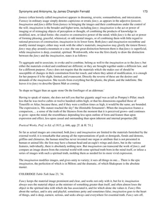 fantasy (often loosely called imagination) appears in dreaming, reverie, somnambulism, and intoxication.
Fantasy in ordinary usage simply denotes capricious or erratic fancy, as appears in the adjective fantastic.
Imagination and fancy differ from fantasy in bringing the images and their combinations under the control of
the will; imagination is the broader and higher term, including fancy; imagination is the act or power of
imaging or of reimaging objects of perception or thought, of combining the products of knowledge in
modified, new, or ideal forms--the creative or constructive power of the mind; while fancy is the act or power
of forming pleasing, graceful, whimsical, or odd mental images, or of combining them with little regard to
rational processes of construction; imagination in its lower form. Both fancy and imagination recombine and
modify mental images; either may work with the other's materials; imagination may glorify the tiniest flower;
fancy may play around a mountain or a star; the one great distinction between them is that fancy is superficial,
while imagination is deep, essential, spiritual. Wordsworth, who was the first clearly to draw the distinction
between the fancy and the imagination, states it as follows:
To aggregate and to associate, to evoke and to combine, belong as well to the imagination as to the fancy; but
either the materials evoked and combined are different; or they are brought together under a different law, and
for a different purpose. Fancy does not require that the materials which she makes use of should be
susceptible of changes in their constitution from her touch; and where they admit of modification, it is enough
for her purpose if it be slight, limited, and evanescent. Directly the reverse of these are the desires and
demands of the imagination. She recoils from everything but the plastic, the pliant, and the indefinite. She
leaves it to fancy to describe Queen Mab as coming:
'In shape no bigger than an agate stone On the forefinger of an alderman.'
Having to speak of stature, she does not tell you that her gigantic angel was as tall as Pompey's Pillar; much
less that he was twelve cubits or twelve hundred cubits high; or that his dimensions equalled those of
Teneriffe or Atlas; because these, and if they were a million times as high, it would be the same, are bounded.
The expression is, 'His stature reached the sky!' the illimitable firmament!--When the imagination frames a
comparison, ... a sense of the truth of the likeness from the moment that it is perceived grows--and continues
to grow--upon the mind; the resemblance depending less upon outline of form and feature than upon
expression and effect, less upon casual and outstanding than upon inherent and internal properties.[B]
Poetical Works, Pref. to Ed. of 1815, p. 646, app. [T. & H. '51.]
So far as actual images are concerned, both fancy and imagination are limited to the materials furnished by the
external world; it is remarkable that among all the representations of gods or demigods, fiends and demons,
griffins and chimæras, the human mind has never invented one organ or attribute that is not presented in
human or animal life; the lion may have a human head and an eagle's wings and claws, but in the various
features, individually, there is absolutely nothing new. But imagination can transcend the work of fancy, and
compare an image drawn from the external world with some spiritual truth born in the mind itself, or infuse a
series of images with such a spiritual truth, molding them as needed for its more vivid expression.
The imagination modifies images, and gives unity to variety; it sees all things in one.... There is the epic
imagination, the perfection of which is in Milton; and the dramatic, of which Shakspeare is the absolute
master.
COLERIDGE Table Talk June 23, '34.
Fancy keeps the material image prominent and clear, and works not only with it, but for it; imagination
always uses the material object as the minister of something greater than itself, and often almost loses the
object in the spiritual idea with which she has associated it, and for which alone she values it. Fancy flits
about the surface, and is airy and playful, sometimes petty and sometimes false; imagination goes to the heart
of things, and is deep, earnest, serious, and seeks always and everywhere for essential truth. Fancy sets off,
Synonyms and Antonyms, by James Champlin Fernald 173
 