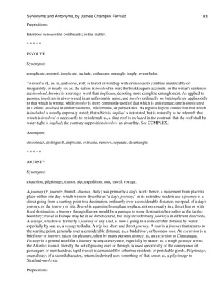 Prepositions:
Interpose between the combatants; in the matter.
* * * * *
INVOLVE.
Synonyms:
complicate, embroil, implicate, include, embarrass, entangle, imply, overwhelm.
To involve (L. in, in, and volvo, roll) is to roll or wind up with or in so as to combine inextricably or
inseparably, or nearly so; as, the nation is involved in war; the bookkeeper's accounts, or the writer's sentences
are involved. Involve is a stronger word than implicate, denoting more complete entanglement. As applied to
persons, implicate is always used in an unfavorable sense, and involve ordinarily so; but implicate applies only
to that which is wrong, while involve is more commonly used of that which is unfortunate; one is implicated
in a crime, involved in embarrassments, misfortunes, or perplexities. As regards logical connection that which
is included is usually expressly stated; that which is implied is not stated, but is naturally to be inferred; that
which is involved is necessarily to be inferred; as, a slate roof is included in the contract; that the roof shall be
water-tight is implied; the contrary supposition involves an absurdity. See COMPLEX.
Antonyms:
disconnect, distinguish, explicate, extricate, remove, separate. disentangle,
* * * * *
JOURNEY.
Synonyms:
excursion, pilgrimage, transit, trip, expedition, tour, travel, voyage.
A journey (F. journée, from L. diurnus, daily) was primarily a day's work; hence, a movement from place to
place within one day, which we now describe as "a day's journey;" in its extended modern use a journey is a
direct going from a starting-point to a destination, ordinarily over a considerable distance; we speak of a day's
journey, or the journey of life. Travel is a passing from place to place, not necessarily in a direct line or with
fixed destination; a journey through Europe would be a passage to some destination beyond or at the farther
boundary; travel in Europe may be in no direct course, but may include many journeys in different directions.
A voyage, which was formerly a journey of any kind, is now a going to a considerable distance by water,
especially by sea; as, a voyage to India. A trip is a short and direct journey. A tour is a journey that returns to
the starting-point, generally over a considerable distance; as, a bridal tour, or business tour. An excursion is a
brief tour or journey, taken for pleasure, often by many persons at once; as, an excursion to Chautauqua.
Passage is a general word for a journey by any conveyance, especially by water; as, a rough passage across
the Atlantic; transit, literally the act of passing over or through, is used specifically of the conveyance of
passengers or merchandise; rapid transit is demanded for suburban residents or perishable goods. Pilgrimage,
once always of a sacred character, retains in derived uses something of that sense; as, a pilgrimage to
Stratford-on-Avon.
Prepositions:
Synonyms and Antonyms, by James Champlin Fernald 183
 
