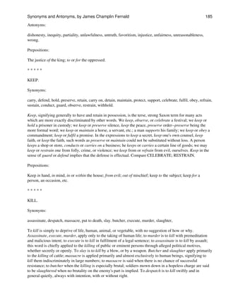 Antonyms:
dishonesty, inequity, partiality, unlawfulness, untruth, favoritism, injustice, unfairness, unreasonableness,
wrong.
Prepositions:
The justice of the king; to or for the oppressed.
* * * * *
KEEP.
Synonyms:
carry, defend, hold, preserve, retain, carry on, detain, maintain, protect, support, celebrate, fulfil, obey, refrain,
sustain, conduct, guard, observe, restrain, withhold.
Keep, signifying generally to have and retain in possession, is the terse, strong Saxon term for many acts
which are more exactly discriminated by other words. We keep, observe, or celebrate a festival; we keep or
hold a prisoner in custody; we keep or preserve silence, keep the peace, preserve order--preserve being the
more formal word; we keep or maintain a horse, a servant, etc.; a man supports his family; we keep or obey a
commandment; keep or fulfil a promise. In the expressions to keep a secret, keep one's own counsel, keep
faith, or keep the faith, such words as preserve or maintain could not be substituted without loss. A person
keeps a shop or store, conducts or carries on a business; he keeps or carries a certain line of goods; we may
keep or restrain one from folly, crime, or violence; we keep from or refrain from evil, ourselves. Keep in the
sense of guard or defend implies that the defense is effectual. Compare CELEBRATE; RESTRAIN.
Prepositions:
Keep in hand, in mind, in or within the house; from evil; out of mischief; keep to the subject; keep for a
person, an occasion, etc.
* * * * *
KILL.
Synonyms:
assassinate, despatch, massacre, put to death, slay. butcher, execute, murder, slaughter,
To kill is simply to deprive of life, human, animal, or vegetable, with no suggestion of how or why.
Assassinate, execute, murder, apply only to the taking of human life; to murder is to kill with premeditation
and malicious intent; to execute is to kill in fulfilment of a legal sentence; to assassinate is to kill by assault;
this word is chiefly applied to the killing of public or eminent persons through alleged political motives,
whether secretly or openly. To slay is to kill by a blow, or by a weapon. Butcher and slaughter apply primarily
to the killing of cattle; massacre is applied primarily and almost exclusively to human beings, signifying to
kill them indiscriminately in large numbers; to massacre is said when there is no chance of successful
resistance; to butcher when the killing is especially brutal; soldiers mown down in a hopeless charge are said
to be slaughtered when no brutality on the enemy's part is implied. To despatch is to kill swiftly and in
general quietly, always with intention, with or without right.
Synonyms and Antonyms, by James Champlin Fernald 185
 