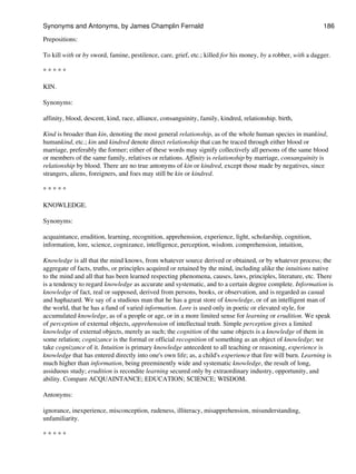 Prepositions:
To kill with or by sword, famine, pestilence, care, grief, etc.; killed for his money, by a robber, with a dagger.
* * * * *
KIN.
Synonyms:
affinity, blood, descent, kind, race, alliance, consanguinity, family, kindred, relationship. birth,
Kind is broader than kin, denoting the most general relationship, as of the whole human species in mankind,
humankind, etc.; kin and kindred denote direct relationship that can be traced through either blood or
marriage, preferably the former; either of these words may signify collectively all persons of the same blood
or members of the same family, relatives or relations. Affinity is relationship by marriage, consanguinity is
relationship by blood. There are no true antonyms of kin or kindred, except those made by negatives, since
strangers, aliens, foreigners, and foes may still be kin or kindred.
* * * * *
KNOWLEDGE.
Synonyms:
acquaintance, erudition, learning, recognition, apprehension, experience, light, scholarship, cognition,
information, lore, science, cognizance, intelligence, perception, wisdom. comprehension, intuition,
Knowledge is all that the mind knows, from whatever source derived or obtained, or by whatever process; the
aggregate of facts, truths, or principles acquired or retained by the mind, including alike the intuitions native
to the mind and all that has been learned respecting phenomena, causes, laws, principles, literature, etc. There
is a tendency to regard knowledge as accurate and systematic, and to a certain degree complete. Information is
knowledge of fact, real or supposed, derived from persons, books, or observation, and is regarded as casual
and haphazard. We say of a studious man that he has a great store of knowledge, or of an intelligent man of
the world, that he has a fund of varied information. Lore is used only in poetic or elevated style, for
accumulated knowledge, as of a people or age, or in a more limited sense for learning or erudition. We speak
of perception of external objects, apprehension of intellectual truth. Simple perception gives a limited
knowledge of external objects, merely as such; the cognition of the same objects is a knowledge of them in
some relation; cognizance is the formal or official recognition of something as an object of knowledge; we
take cognizance of it. Intuition is primary knowledge antecedent to all teaching or reasoning, experience is
knowledge that has entered directly into one's own life; as, a child's experience that fire will burn. Learning is
much higher than information, being preeminently wide and systematic knowledge, the result of long,
assiduous study; erudition is recondite learning secured only by extraordinary industry, opportunity, and
ability. Compare ACQUAINTANCE; EDUCATION; SCIENCE; WISDOM.
Antonyms:
ignorance, inexperience, misconception, rudeness, illiteracy, misapprehension, misunderstanding,
unfamiliarity.
* * * * *
Synonyms and Antonyms, by James Champlin Fernald 186
 