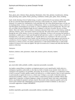 LIGHT.
Synonyms:
blaze, gleam, glow, shimmer, flame, gleaming, illumination, shine, flare, glimmer, incandescence, shining,
flash, glistening, luster, sparkle, flicker, glistering, scintillation, twinkle, glare, glitter, sheen, twinkling.
Light, strictly denoting a form of radiant energy, is used as a general term for any luminous effect discernible
by the eye, from the faintest phosphorescence to the blaze of the noonday sun. A flame is both hot and
luminous; if it contains few solid particles it will yield little light, tho it may afford intense heat, as in the case
of a hydrogen-flame. A blaze is an extensive, brilliant flame. A flare is a wavering flame or blaze; a flash is a
light that appears and disappears in an instant; as, a flash of lightning; the flash of gunpowder. The glare and
glow are steady, the glare painfully bright, the glow subdued; as, the glare of torches; the glow of dying
embers. Shine and shining refer to a steady or continuous emission of light; sheen is a faint shining, usually by
reflection. Glimmer, glitter, and shimmer denote wavering light. We speak of the glimmer of distant lamps
through the mist; of the shimmer of waves in sunlight or moonlight. A gleam is not wavering, but transient or
intermittent; a sudden gleam of light came through the half-open door; a glitter is a hard light; as, the glitter of
burnished arms. A sparkle is a sudden light, as of sparks thrown out; scintillation is the more exact and
scientific term for the actual emission of sparks, also the figurative term for what suggests such emission; as,
scintillations of wit or of genius. Twinkle and twinkling are used of the intermittent light of the fixed stars.
Glistening is a shining as from a wet surface. Illumination is a wide-spread, brilliant light, as when all the
windows of a house or of a street are lighted. The light of incandescence is intense and white like that from
metal at a white heat.
Antonyms:
blackness, darkness, dusk, gloominess, shade, dark, dimness, gloom, obscurity, shadow.
* * * * *
LIKELY.
Synonyms:
apt, conceivable, liable, probable, credible, conjectural, presumable, reasonable.
Apt implies a natural fitness or tendency; an impetuous person is apt to speak hastily. Liable refers to a
contingency regarded as unfavorable; as, the ship was liable to founder at any moment. Likely refers to a
contingent event regarded as very probable, and usually, tho not always, favorable; as, an industrious worker
is likely to succeed. Credible signifies readily to be believed; as, a credible narrative; likely in such connection
is used ironically to signify the reverse; as, a likely story! A thing is conceivable of which the mind can
entertain the possibility; a thing is conjectural which is conjectured as possible or probable without other
support than a conjecture, or tentative judgment; a thing is presumable which, from what is antecedently
known, may betaken for granted in advance of proof. Reasonable in this connection signifies such as the
reason can be satisfied with, independently of external grounds for belief or disbelief; as, that seems a
reasonable supposition. Compare APPARENT.
Antonyms:
doubtful, improbable, questionable, unreasonable. dubious, incredible, unlikely,
* * * * *
Synonyms and Antonyms, by James Champlin Fernald 189
 