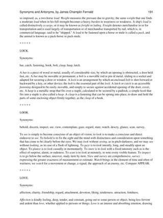 so imposed; as, a two-horse load. Weight measures the pressure due to gravity; the same weight that one finds
a moderate load when in his full strength becomes a heavy burden in weariness or weakness. A ship's load is
called distinctively a cargo, or it may be known as freight or lading. Freight denotes merchandise in or for
transportation and is used largely of transportation or of merchandise transported by rail, which is, in
commercial language, said to be "shipped." A load to be fastened upon a horse or mule is called a pack, and
the animal is known as a pack-horse or pack-mule.
* * * * *
LOCK.
Synonyms:
bar, catch, fastening, hook, bolt, clasp, hasp, latch.
A bar is a piece of wood or metal, usually of considerable size, by which an opening is obstructed, a door held
fast, etc. A bar may be movable or permanent; a bolt is a movable rod or pin of metal, sliding in a socket and
adapted for securing a door or window. A lock is an arrangement by which an enclosed bolt is shot forward or
backward by a key, or other device; the bolt is the essential part of the lock. A latch or catch is an accessible
fastening designed to be easily movable, and simply to secure against accidental opening of the door, cover,
etc. A hasp is a metallic strap that fits over a staple, calculated to be secured by a padlock; a simple hook that
fits into a staple is also called a hasp. A clasp is a fastening that can be sprung into place, to draw and hold the
parts of some enclosing object firmly together, as the clasp of a book.
* * * * *
LOOK.
Synonyms:
behold, discern, inspect, see, view, contemplate, gaze, regard, stare, watch. descry, glance, scan, survey,
To see is simply to become conscious of an object of vision; to look is to make a conscious and direct
endeavor to see. To behold is to fix the sight and the mind with distinctness and consideration upon something
that has come to be clearly before the eyes. We may look without seeing, as in pitch-darkness, and we may see
without looking, as in case of a flash of lightning. To gaze is to look intently, long, and steadily upon an
object. To glance is to look casually or momentarily. To stare is to look with a fixed intensity such as is the
effect of surprise, alarm, or rudeness. To scan is to look at minutely, to note every visible feature. To inspect
is to go below the surface, uncover, study item by item. View and survey are comprehensive, survey
expressing the greater exactness of measurement or estimate. Watch brings in the element of time and often of
wariness; we watch for a movement or change, a signal, the approach of an enemy, etc. Compare APPEAR.
* * * * *
LOVE.
Synonyms:
affection, charity, friendship, regard, attachment, devotion, liking, tenderness. attraction, fondness,
Affection is kindly feeling, deep, tender, and constant, going out to some person or object, being less fervent
and ardent than love, whether applied to persons or things. Love is an intense and absorbing emotion, drawing
Synonyms and Antonyms, by James Champlin Fernald 191
 