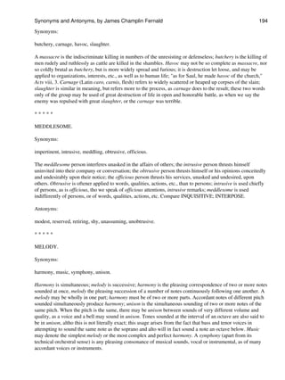 Synonyms:
butchery, carnage, havoc, slaughter.
A massacre is the indiscriminate killing in numbers of the unresisting or defenseless; butchery is the killing of
men rudely and ruthlessly as cattle are killed in the shambles. Havoc may not be so complete as massacre, nor
so coldly brutal as butchery, but is more widely spread and furious; it is destruction let loose, and may be
applied to organizations, interests, etc., as well as to human life; "as for Saul, he made havoc of the church,"
Acts viii, 3. Carnage (Latin caro, carnis, flesh) refers to widely scattered or heaped up corpses of the slain;
slaughter is similar in meaning, but refers more to the process, as carnage does to the result; these two words
only of the group may be used of great destruction of life in open and honorable battle, as when we say the
enemy was repulsed with great slaughter, or the carnage was terrible.
* * * * *
MEDDLESOME.
Synonyms:
impertinent, intrusive, meddling, obtrusive, officious.
The meddlesome person interferes unasked in the affairs of others; the intrusive person thrusts himself
uninvited into their company or conversation; the obtrusive person thrusts himself or his opinions conceitedly
and undesirably upon their notice; the officious person thrusts his services, unasked and undesired, upon
others. Obtrusive is oftener applied to words, qualities, actions, etc., than to persons; intrusive is used chiefly
of persons, as is officious, tho we speak of officious attentions, intrusive remarks; meddlesome is used
indifferently of persons, or of words, qualities, actions, etc. Compare INQUISITIVE; INTERPOSE.
Antonyms:
modest, reserved, retiring, shy, unassuming, unobtrusive.
* * * * *
MELODY.
Synonyms:
harmony, music, symphony, unison.
Harmony is simultaneous; melody is successive; harmony is the pleasing correspondence of two or more notes
sounded at once, melody the pleasing succession of a number of notes continuously following one another. A
melody may be wholly in one part; harmony must be of two or more parts. Accordant notes of different pitch
sounded simultaneously produce harmony; unison is the simultaneous sounding of two or more notes of the
same pitch. When the pitch is the same, there may be unison between sounds of very different volume and
quality, as a voice and a bell may sound in unison. Tones sounded at the interval of an octave are also said to
be in unison, altho this is not literally exact; this usage arises from the fact that bass and tenor voices in
attempting to sound the same note as the soprano and alto will in fact sound a note an octave below. Music
may denote the simplest melody or the most complex and perfect harmony. A symphony (apart from its
technical orchestral sense) is any pleasing consonance of musical sounds, vocal or instrumental, as of many
accordant voices or instruments.
Synonyms and Antonyms, by James Champlin Fernald 194
 