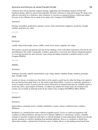 tribulation have all an especially religious bearing, suggesting some disciplinary purpose of God with
beneficent design. Affliction may be keen and bitter, but brief; tribulation is long and wearing. We speak of an
affliction, but rarely of a tribulation, since tribulation is viewed as a continuous process, which may endure
for years or for a lifetime; but we speak of our daily trials. Compare CATASTROPHE.
Antonyms:
blessing, consolation, gratification, pleasure, success, boon, good fortune, happiness, prosperity, triumph.
comfort, good luck, joy, relief,
* * * * *
MOB.
Synonyms:
canaille, dregs of the people, masses, rabble, crowd, lower classes, populace, the vulgar.
The populace are poor and ignorant, but may be law-abiding; a mob is disorderly and lawless, but may be rich
and influential. The rabble is despicable, worthless, purposeless; a mob may have effective desperate purpose.
A crowd may be drawn by mere curiosity; some strong, pervading excitement is needed to make it a mob.
Compare PEOPLE.
* * * * *
MODEL.
Synonyms:
archetype, facsimile, original, representation, copy, image, pattern, standard, design, imitation, prototype,
type. example, mold,
A pattern is always, in modern use, that which is to be copied; a model may be either the thing to be copied or
the copy that has been made from it; as, the models in the Patent Office. A pattern is commonly superficial; a
model is usually in relief. A pattern must be closely followed in its minutest particulars by a faithful copyist; a
model may allow a great degree of freedom. A sculptor may idealize his living model; his workmen must
exactly copy in marble or metal the model he has made in clay. Compare EXAMPLE; IDEA; IDEAL.
* * * * *
MODESTY.
Synonyms:
backwardness, constraint, reserve, timidity, bashfulness, coyness, shyness, unobtrusiveness. coldness,
diffidence,
Bashfulness is a shrinking from notice without assignable reason. Coyness is a half encouragement, half
avoidance of offered attention, and may be real or affected. Diffidence is self-distrust; modesty, a humble
estimate of oneself in comparison with others, or with the demands of some undertaking. Modesty has also the
specific meaning of a sensitive shrinking from anything indelicate. Shyness is a tendency to shrink from
observation; timidity, a distinct fear of criticism, error, or failure. Reserve is the holding oneself aloof from
Synonyms and Antonyms, by James Champlin Fernald 198
 