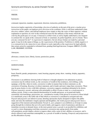* * * * *
ORDER.
Synonyms:
command, injunction, mandate, requirement. direction, instruction, prohibition,
Instruction implies superiority of knowledge, direction of authority on the part of the giver; a teacher gives
instructions to his pupils, an employer gives directions to his workmen. Order is still more authoritative than
direction; soldiers, sailors, and railroad employees have simply to obey the orders of their superiors, without
explanation or question; an order in the commercial sense has the authority of the money which the one
ordering the goods pays or is to pay. Command is a loftier word, as well as highly authoritative, less frequent
in common life; we speak of the commands of God, or sometimes, by polite hyperbole, ask of a friend, "Have
you any commands for me?" A requirement is imperative, but not always formal, nor made by a personal
agent; it may be in the nature of things; as, the requirements of the position. Prohibition is wholly negative; it
is a command not to do; injunction is now oftenest so used, especially as the requirement by legal authority
that certain action be suspended or refrained from, pending final legal decision. Compare ARRAY; CLASS;
LAW; PROHIBIT; SYSTEM.
Antonyms:
allowance, consent, leave, liberty, license, permission, permit.
* * * * *
OSTENTATION.
Synonyms:
boast, flourish, parade, pompousness, vaunt, boasting, pageant, pomp, show, vaunting. display, pageantry,
pomposity,
Ostentation is an ambitious showing forth of whatever is thought adapted to win admiration or praise;
ostentation may be without words; as, the ostentation of wealth in fine residences, rich clothing, costly
equipage, or the like; when in words, ostentation is rather in manner than in direct statement; as, the
ostentation of learning. Boasting is in direct statement, and is louder and more vulgar than ostentation. There
may be great display or show with little substance; ostentation suggests something substantial to be shown.
Pageant, pageantry, parade, and pomp refer principally to affairs of arms or state; as, a royal pageant; a
military parade. Pomp is some material demonstration of wealth and power, as in grand and stately
ceremonial, rich furnishings, processions, etc., considered as worthy of the person or occasion in whose behalf
it is manifested; pomp is the noble side of that which as ostentation is considered as arrogant and vain.
Pageant and pageantry are inferior to pomp, denoting spectacular display designed to impress the public
mind, and since the multitude is largely ignorant and thoughtless, the words pageant and pageantry have a
suggestion of the transient and unsubstantial. Parade (L. paro, prepare) is an exhibition as of troops in camp
going through the evolutions that are to be used in battle, and suggests a lack of earnestness and direct or
immediate occasion or demand; hence, in the more general sense, a parade is an uncalled for exhibition, and
so used is a more disparaging word than ostentation; ostentation may spring merely from undue
self-gratulation, parade implies a desire to impress others with a sense of one's abilities or resources, and is
always offensive and somewhat contemptible; as, a parade of wealth or learning. Pomposity and pompousness
are the affectation of pomp.
Synonyms and Antonyms, by James Champlin Fernald 210
 
