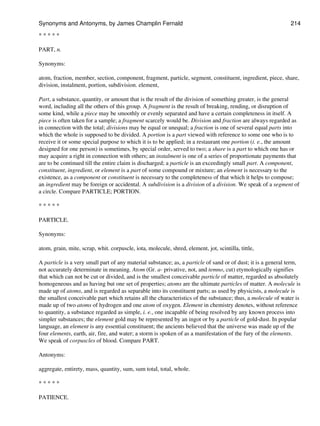 * * * * *
PART, n.
Synonyms:
atom, fraction, member, section, component, fragment, particle, segment, constituent, ingredient, piece, share,
division, instalment, portion, subdivision. element,
Part, a substance, quantity, or amount that is the result of the division of something greater, is the general
word, including all the others of this group. A fragment is the result of breaking, rending, or disruption of
some kind, while a piece may be smoothly or evenly separated and have a certain completeness in itself. A
piece is often taken for a sample; a fragment scarcely would be. Division and fraction are always regarded as
in connection with the total; divisions may be equal or unequal; a fraction is one of several equal parts into
which the whole is supposed to be divided. A portion is a part viewed with reference to some one who is to
receive it or some special purpose to which it is to be applied; in a restaurant one portion (i. e., the amount
designed for one person) is sometimes, by special order, served to two; a share is a part to which one has or
may acquire a right in connection with others; an instalment is one of a series of proportionate payments that
are to be continued till the entire claim is discharged; a particle is an exceedingly small part. A component,
constituent, ingredient, or element is a part of some compound or mixture; an element is necessary to the
existence, as a component or constituent is necessary to the completeness of that which it helps to compose;
an ingredient may be foreign or accidental. A subdivision is a division of a division. We speak of a segment of
a circle. Compare PARTICLE; PORTION.
* * * * *
PARTICLE.
Synonyms:
atom, grain, mite, scrap, whit. corpuscle, iota, molecule, shred, element, jot, scintilla, tittle,
A particle is a very small part of any material substance; as, a particle of sand or of dust; it is a general term,
not accurately determinate in meaning. Atom (Gr. a- privative, not, and temno, cut) etymologically signifies
that which can not be cut or divided, and is the smallest conceivable particle of matter, regarded as absolutely
homogeneous and as having but one set of properties; atoms are the ultimate particles of matter. A molecule is
made up of atoms, and is regarded as separable into its constituent parts; as used by physicists, a molecule is
the smallest conceivable part which retains all the characteristics of the substance; thus, a molecule of water is
made up of two atoms of hydrogen and one atom of oxygen. Element in chemistry denotes, without reference
to quantity, a substance regarded as simple, i. e., one incapable of being resolved by any known process into
simpler substances; the element gold may be represented by an ingot or by a particle of gold-dust. In popular
language, an element is any essential constituent; the ancients believed that the universe was made up of the
four elements, earth, air, fire, and water; a storm is spoken of as a manifestation of the fury of the elements.
We speak of corpuscles of blood. Compare PART.
Antonyms:
aggregate, entirety, mass, quantity, sum, sum total, total, whole.
* * * * *
PATIENCE.
Synonyms and Antonyms, by James Champlin Fernald 214
 