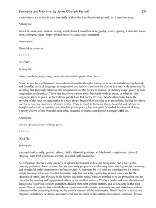 wastefulness. Luxuriant is used especially of that which is abundant in growth; as, a luxuriant crop.
Antonyms:
deficient, inadequate, narrow, scanty, small, drained, insufficient, niggardly, scarce, sparing, exhausted, mean,
poor, scrimped, stingy, impoverished, miserly, scant, short, straitened.
Preposition:
Plentiful in resources.
* * * * *
POETRY.
Synonyms:
meter, numbers, poesy, song, metrical composition, poem, rime, verse.
Poetry is that form of literature that embodies beautiful thought, feeling, or action in melodious, rhythmical,
and (usually) metrical language, in imaginative and artistic constructions. Poetry in a very wide sense may be
anything that pleasingly addresses the imagination; as, the poetry of motion. In ordinary usage, poetry is both
imaginative and metrical. There may be poetry without rime, but hardly without meter, or what in some
languages takes its place, as the Hebrew parallelism; but poetry involves, besides the artistic form, the
exercise of the fancy or imagination in a way always beautiful, often lofty or even sublime. Failing this, there
may be verse, rime, and meter, but not poetry. There is much in literature that is beautiful and sublime in
thought and artistic in construction, which is yet not poetry, because quite devoid of the element of song,
whereby poetry differs from the most lofty, beautiful, or impassioned prose. Compare METER.
Antonyms:
prosaic speech, prosaic writing, prose.
* * * * *
POLITE.
Synonyms:
accomplished, courtly, genteel, urbane, civil, cultivated, gracious, well-behaved, complaisant, cultured,
obliging, well-bred, courteous, elegant, polished, well-mannered.
A civil person observes such propriety of speech and manner as to avoid being rude; one who is polite
(literally polished) observes more than the necessary proprieties, conforming to all that is graceful, becoming,
and thoughtful in the intercourse of refined society. A man may be civil with no consideration for others,
simply because self-respect forbids him to be rude; but one who is polite has at least some care for the
opinions of others, and if polite in the highest and truest sense, which is coming to be the prevailing one, he
cares for the comfort and happiness of others in the smallest matters. Civil is a colder and more distant word
than polite; courteous is fuller and richer, dealing often with greater matters, and is used only in the good
sense. Courtly suggests that which befits a royal court, and is used of external grace and stateliness without
reference to the prompting feeling; as, the courtly manners of the ambassador. Genteel refers to an external
elegance, which may be showy and superficial, and the word is thus inferior to polite or courteous. Urbane
Synonyms and Antonyms, by James Champlin Fernald 224
 