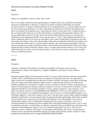 PRICE.
Synonyms:
charge, cost, expenditure, expense, outlay, value, worth.
The cost of a thing is all that has been expended upon it, whether in discovery, production, refinement,
decoration, transportation, or otherwise, to bring it to its present condition in the hands of its present
possessor; the price of a thing is what the seller asks for it. In regular business, as a rule, the seller's price on
his wares must be more than their cost to him; when goods are sold, the price the buyer has paid becomes
their cost to himself. In exceptional cases, when goods are sold at cost, the seller's price is made the same as
the cost of the goods to him, the cost to the seller and the cost to the buyer becoming then identical. Price
always implies that an article is for sale; what a man will not sell he declines to put a price on; hence the
significance of the taunting proverb that "every man has his price." Value is the estimated equivalent for an
article, whether the article is for sale or not; the market value is what it would bring if exposed for sale in the
open market; the intrinsic value is the inherent utility of the article considered by itself alone; the market value
of an old and rare volume may be very great, while its intrinsic value may be practically nothing. Value has
always more reference to others' estimation (literally, what the thing will avail with others) than worth, which
regards the thing in and by itself; thus, intrinsic value is a weaker expression than intrinsic worth. Charge has
especial reference to services, expense to minor outlays; as, the charges of a lawyer or physician; traveling
expenses; household expenses.
* * * * *
PRIDE.
Synonyms:
arrogance, ostentation, self-exaltation, assumption, presumption, self-respect, conceit, reserve,
superciliousness, disdain, self-complacency, vainglory, haughtiness, self-conceit, vanity. insolence,
self-esteem,
Haughtiness thinks highly of itself and poorly of others. Arrogance claims much for itself and concedes little
to others. Pride is an absorbing sense of one's own greatness; haughtiness feels one's own superiority to
others; disdain sees contemptuously the inferiority of others to oneself. Presumption claims place or privilege
above one's right; pride deems nothing too high. Insolence is open and rude expression of contempt and
hostility, generally from an inferior to a superior, as from a servant to a master or mistress. In the presence of
superiors overweening pride manifests itself in presumption or insolence; in the presence of inferiors, or those
supposed to be inferior, pride manifests itself by arrogance, disdain, haughtiness, superciliousness, or in
either case often by cold reserve. (See RESERVE under MODESTY.) Pride is too self-satisfied to care for
praise; vanity intensely craves admiration and applause. Superciliousness, as if by the uplifted eyebrow, as its
etymology suggests (L. supercilium, eyebrow, from super, over and cilium, eyelid), silently manifests mingled
haughtiness and disdain. Assumption quietly takes for granted superiority and privilege which others would be
slow to concede. Conceit and vanity are associated with weakness, pride with strength. Conceit may be
founded upon nothing; pride is founded upon something that one is, or has, or has done; vanity, too, is
commonly founded on something real, tho far slighter than would afford foundation for pride. Vanity is eager
for admiration and praise, is elated if they are rendered, and pained if they are withheld, and seeks them; pride
could never solicit admiration or praise. Conceit is somewhat stronger than self-conceit. Self-conceit is
ridiculous; conceit is offensive. Self-respect is a thoroughly worthy feeling; self-esteem is a more generous
estimate of one's own character and abilities than the rest of the world are ready to allow. Vainglory is more
pompous and boastful than vanity. Compare EGOTISM; OSTENTATION.
Synonyms and Antonyms, by James Champlin Fernald 231
 