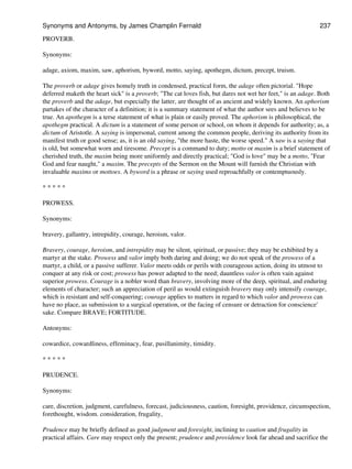 PROVERB.
Synonyms:
adage, axiom, maxim, saw, aphorism, byword, motto, saying, apothegm, dictum, precept, truism.
The proverb or adage gives homely truth in condensed, practical form, the adage often pictorial. "Hope
deferred maketh the heart sick" is a proverb; "The cat loves fish, but dares not wet her feet," is an adage. Both
the proverb and the adage, but especially the latter, are thought of as ancient and widely known. An aphorism
partakes of the character of a definition; it is a summary statement of what the author sees and believes to be
true. An apothegm is a terse statement of what is plain or easily proved. The aphorism is philosophical, the
apothegm practical. A dictum is a statement of some person or school, on whom it depends for authority; as, a
dictum of Aristotle. A saying is impersonal, current among the common people, deriving its authority from its
manifest truth or good sense; as, it is an old saying, "the more haste, the worse speed." A saw is a saying that
is old, but somewhat worn and tiresome. Precept is a command to duty; motto or maxim is a brief statement of
cherished truth, the maxim being more uniformly and directly practical; "God is love" may be a motto, "Fear
God and fear naught," a maxim. The precepts of the Sermon on the Mount will furnish the Christian with
invaluable maxims or mottoes. A byword is a phrase or saying used reproachfully or contemptuously.
* * * * *
PROWESS.
Synonyms:
bravery, gallantry, intrepidity, courage, heroism, valor.
Bravery, courage, heroism, and intrepidity may be silent, spiritual, or passive; they may be exhibited by a
martyr at the stake. Prowess and valor imply both daring and doing; we do not speak of the prowess of a
martyr, a child, or a passive sufferer. Valor meets odds or perils with courageous action, doing its utmost to
conquer at any risk or cost; prowess has power adapted to the need; dauntless valor is often vain against
superior prowess. Courage is a nobler word than bravery, involving more of the deep, spiritual, and enduring
elements of character; such an appreciation of peril as would extinguish bravery may only intensify courage,
which is resistant and self-conquering; courage applies to matters in regard to which valor and prowess can
have no place, as submission to a surgical operation, or the facing of censure or detraction for conscience'
sake. Compare BRAVE; FORTITUDE.
Antonyms:
cowardice, cowardliness, effeminacy, fear, pusillanimity, timidity.
* * * * *
PRUDENCE.
Synonyms:
care, discretion, judgment, carefulness, forecast, judiciousness, caution, foresight, providence, circumspection,
forethought, wisdom. consideration, frugality,
Prudence may be briefly defined as good judgment and foresight, inclining to caution and frugality in
practical affairs. Care may respect only the present; prudence and providence look far ahead and sacrifice the
Synonyms and Antonyms, by James Champlin Fernald 237
 