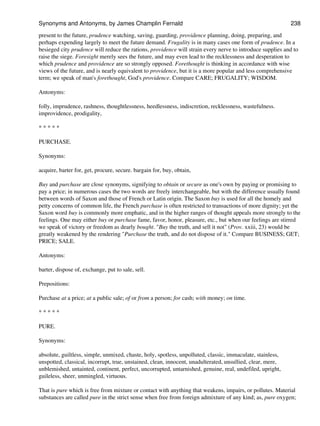 present to the future, prudence watching, saving, guarding, providence planning, doing, preparing, and
perhaps expending largely to meet the future demand. Frugality is in many cases one form of prudence. In a
besieged city prudence will reduce the rations, providence will strain every nerve to introduce supplies and to
raise the siege. Foresight merely sees the future, and may even lead to the recklessness and desperation to
which prudence and providence are so strongly opposed. Forethought is thinking in accordance with wise
views of the future, and is nearly equivalent to providence, but it is a more popular and less comprehensive
term; we speak of man's forethought, God's providence. Compare CARE; FRUGALITY; WISDOM.
Antonyms:
folly, imprudence, rashness, thoughtlessness, heedlessness, indiscretion, recklessness, wastefulness.
improvidence, prodigality,
* * * * *
PURCHASE.
Synonyms:
acquire, barter for, get, procure, secure. bargain for, buy, obtain,
Buy and purchase are close synonyms, signifying to obtain or secure as one's own by paying or promising to
pay a price; in numerous cases the two words are freely interchangeable, but with the difference usually found
between words of Saxon and those of French or Latin origin. The Saxon buy is used for all the homely and
petty concerns of common life, the French purchase is often restricted to transactions of more dignity; yet the
Saxon word buy is commonly more emphatic, and in the higher ranges of thought appeals more strongly to the
feelings. One may either buy or purchase fame, favor, honor, pleasure, etc., but when our feelings are stirred
we speak of victory or freedom as dearly bought. "Buy the truth, and sell it not" (Prov. xxiii, 23) would be
greatly weakened by the rendering "Purchase the truth, and do not dispose of it." Compare BUSINESS; GET;
PRICE; SALE.
Antonyms:
barter, dispose of, exchange, put to sale, sell.
Prepositions:
Purchase at a price; at a public sale; of or from a person; for cash; with money; on time.
* * * * *
PURE.
Synonyms:
absolute, guiltless, simple, unmixed, chaste, holy, spotless, unpolluted, classic, immaculate, stainless,
unspotted, classical, incorrupt, true, unstained, clean, innocent, unadulterated, unsullied, clear, mere,
unblemished, untainted, continent, perfect, uncorrupted, untarnished, genuine, real, undefiled, upright,
guileless, sheer, unmingled, virtuous.
That is pure which is free from mixture or contact with anything that weakens, impairs, or pollutes. Material
substances are called pure in the strict sense when free from foreign admixture of any kind; as, pure oxygen;
Synonyms and Antonyms, by James Champlin Fernald 238
 