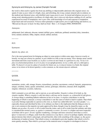 the word is often used to signify free from any defiling or objectionable admixture (the original sense); we
speak of water as pure when it is bright, clear, and refreshing, tho it may contain mineral salts in solution; in
the medical and chemical sense, only distilled water (aqua pura) is pure. In moral and religious use pure is a
strong word, denoting positive excellence of a high order; one is innocent who knows nothing of evil, and has
experienced no touch of temptation; one is pure who, with knowledge of evil and exposure to temptation,
keeps heart and soul unstained. Virtuous refers primarily to right action; pure to right feeling and motives; as,
"Blessed are the pure in heart: for they shall see God," Matt. v, 8. Compare FINE; INNOCENT.
Antonyms:
adulterated, foul, indecent, obscene, tainted, defiled, gross, indelicate, polluted, tarnished, dirty, immodest,
lewd, stained, unchaste, filthy, impure, mixed, sullied, unclean.
* * * * *
PUT.
Synonyms:
deposit, lay, place, set.
Put is the most general term for bringing an object to some point or within some space, however exactly or
loosely; we may put a horse in a pasture, or put a bullet in a rifle or into an enemy. Place denotes more careful
movement and more exact location; as, to place a crown on one's head, or a garrison in a city. To lay is to
place in a horizontal position; to set is to place in an upright position; we lay a cloth, and set a dish upon a
table. To deposit is to put in a place of security for future use; as, to deposit money in a bank; the original
sense, to lay down or let down (quietly), is also common; as, the stream deposits sediment.
* * * * *
QUEER.
Synonyms:
anomalous, erratic, odd, strange, bizarre, extraordinary, peculiar, uncommon, comical, fantastic, preposterous,
unique, crotchety, funny, quaint, unmatched, curious, grotesque, ridiculous, unusual, droll, laughable,
singular, whimsical. eccentric, ludicrous,
Odd is unmated, as an odd shoe, and so uneven, as an odd number. Singular is alone of its kind; as, the
singular number. What is singular is odd, but what is odd may not be singular; as, a drawerful of odd gloves.
A strange thing is something hitherto unknown in fact or in cause. A singular coincidence is one the
happening of which is unusual; a strange coincidence is one the cause of which is hard to explain. That which
is peculiar belongs especially to a person as his own; as, Israel was called Jehovah's "peculiar people," i. e.,
especially chosen and cherished by him; in its ordinary use there is the implication that the thing peculiar to
one is not common to the majority nor quite approved by them, though it may be shared by many; as, the
Shakers are peculiar. Eccentric is off or aside from the center, and so off or aside from the ordinary and what
is considered the normal course; as, genius is commonly eccentric. Eccentric is a higher and more respectful
word than odd or queer. Erratic signifies wandering, a stronger and more censorious term than eccentric.
Queer is transverse or oblique, aside from the common in a way that is comical or perhaps slightly ridiculous.
Quaint denotes that which is pleasingly odd and fanciful, often with something of the antique; as, the quaint
architecture of medieval towns. That which is funny is calculated to provoke laughter; that which is droll is
more quietly amusing. That which is grotesque in the material sense is irregular or misshapen in form or
Synonyms and Antonyms, by James Champlin Fernald 239
 