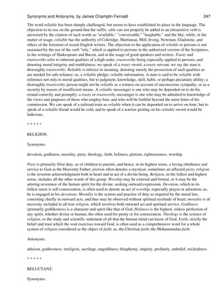 The word reliable has been sharply challenged, but seems to have established its place in the language. The
objection to its use on the ground that the suffix -able can not properly be added to an intransitive verb is
answered by the citation of such words as "available," "conversable," "laughable," and the like, while, in the
matter of usage, reliable has the authority of Coleridge, Martineau, Mill, Irving, Newman, Gladstone, and
others of the foremost of recent English writers. The objection to the application of reliable to persons is not
sustained by the use of the verb "rely," which is applied to persons in the authorized version of the Scriptures,
in the writings of Shakespeare and Bacon, and in the usage of good speakers and writers. Trusty and
trustworthy refer to inherent qualities of a high order, trustworthy being especially applied to persons, and
denoting moral integrity and truthfulness; we speak of a trusty sword, a trusty servant; we say the man is
thoroughly trustworthy. Reliable is inferior in meaning, denoting merely the possession of such qualities as
are needed for safe reliance; as, a reliable pledge; reliable information. A man is said to be reliable with
reference not only to moral qualities, but to judgment, knowledge, skill, habit, or perhaps pecuniary ability; a
thoroughly trustworthy person might not be reliable as a witness on account of unconscious sympathy, or as a
security by reason of insufficient means. A reliable messenger is one who may be depended on to do his
errand correctly and promptly; a trusty or trustworthy messenger is one who may be admitted to knowledge of
the views and purposes of those who employ him, and who will be faithful beyond the mere letter of his
commission. We can speak of a railroad-train as reliable when it can be depended on to arrive on time; but to
speak of a reliable friend would be cold, and to speak of a warrior girding on his reliable sword would be
ludicrous.
* * * * *
RELIGION.
Synonyms:
devotion, godliness, morality, piety, theology, faith, holiness, pietism, righteousness, worship.
Piety is primarily filial duty, as of children to parents, and hence, in its highest sense, a loving obedience and
service to God as the Heavenly Father; pietism often denotes a mystical, sometimes an affected piety; religion
is the reverent acknowledgment both in heart and in act of a divine being. Religion, in the fullest and highest
sense, includes all the other words of this group. Worship may be external and formal, or it may be the
adoring reverence of the human spirit for the divine, seeking outward expression. Devotion, which in its
fullest sense is self-consecration, is often used to denote an act of worship, especially prayer or adoration; as,
he is engaged in his devotions. Morality is the system and practise of duty as required by the moral law,
consisting chiefly in outward acts, and thus may be observed without spiritual rectitude of heart; morality is of
necessity included in all true religion, which involves both outward act and spiritual service. Godliness
(primarily godlikeness) is a character and spirit like that of God. Holiness is the highest, sinless perfection of
any spirit, whether divine or human, tho often used for purity or for consecration. Theology is the science of
religion, or the study and scientific statement of all that the human mind can know of God. Faith, strictly the
belief and trust which the soul exercises toward God, is often used as a comprehensive word for a whole
system of religion considered as the object of faith; as, the Christian faith; the Mohammedan faith.
Antonyms:
atheism, godlessness, irreligion, sacrilege, ungodliness, blasphemy, impiety, profanity, unbelief, wickedness.
* * * * *
RELUCTANT.
Synonyms:
Synonyms and Antonyms, by James Champlin Fernald 247
 