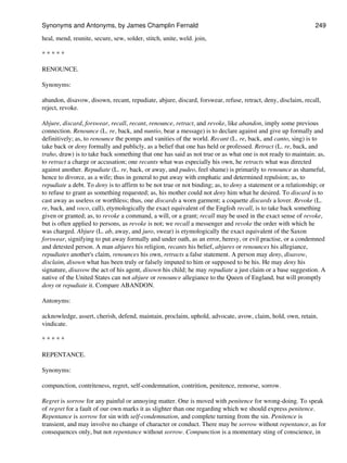 heal, mend, reunite, secure, sew, solder, stitch, unite, weld. join,
* * * * *
RENOUNCE.
Synonyms:
abandon, disavow, disown, recant, repudiate, abjure, discard, forswear, refuse, retract, deny, disclaim, recall,
reject, revoke.
Abjure, discard, forswear, recall, recant, renounce, retract, and revoke, like abandon, imply some previous
connection. Renounce (L. re, back, and nuntio, bear a message) is to declare against and give up formally and
definitively; as, to renounce the pomps and vanities of the world. Recant (L. re, back, and canto, sing) is to
take back or deny formally and publicly, as a belief that one has held or professed. Retract (L. re, back, and
traho, draw) is to take back something that one has said as not true or as what one is not ready to maintain; as,
to retract a charge or accusation; one recants what was especially his own, he retracts what was directed
against another. Repudiate (L. re, back, or away, and pudeo, feel shame) is primarily to renounce as shameful,
hence to divorce, as a wife; thus in general to put away with emphatic and determined repulsion; as, to
repudiate a debt. To deny is to affirm to be not true or not binding; as, to deny a statement or a relationship; or
to refuse to grant as something requested; as, his mother could not deny him what he desired. To discard is to
cast away as useless or worthless; thus, one discards a worn garment; a coquette discards a lover. Revoke (L.
re, back, and voco, call), etymologically the exact equivalent of the English recall, is to take back something
given or granted; as, to revoke a command, a will, or a grant; recall may be used in the exact sense of revoke,
but is often applied to persons, as revoke is not; we recall a messenger and revoke the order with which he
was charged. Abjure (L. ab, away, and juro, swear) is etymologically the exact equivalent of the Saxon
forswear, signifying to put away formally and under oath, as an error, heresy, or evil practise, or a condemned
and detested person. A man abjures his religion, recants his belief, abjures or renounces his allegiance,
repudiates another's claim, renounces his own, retracts a false statement. A person may deny, disavow,
disclaim, disown what has been truly or falsely imputed to him or supposed to be his. He may deny his
signature, disavow the act of his agent, disown his child; he may repudiate a just claim or a base suggestion. A
native of the United States can not abjure or renounce allegiance to the Queen of England, but will promptly
deny or repudiate it. Compare ABANDON.
Antonyms:
acknowledge, assert, cherish, defend, maintain, proclaim, uphold, advocate, avow, claim, hold, own, retain,
vindicate.
* * * * *
REPENTANCE.
Synonyms:
compunction, contriteness, regret, self-condemnation, contrition, penitence, remorse, sorrow.
Regret is sorrow for any painful or annoying matter. One is moved with penitence for wrong-doing. To speak
of regret for a fault of our own marks it as slighter than one regarding which we should express penitence.
Repentance is sorrow for sin with self-condemnation, and complete turning from the sin. Penitence is
transient, and may involve no change of character or conduct. There may be sorrow without repentance, as for
consequences only, but not repentance without sorrow. Compunction is a momentary sting of conscience, in
Synonyms and Antonyms, by James Champlin Fernald 249
 
