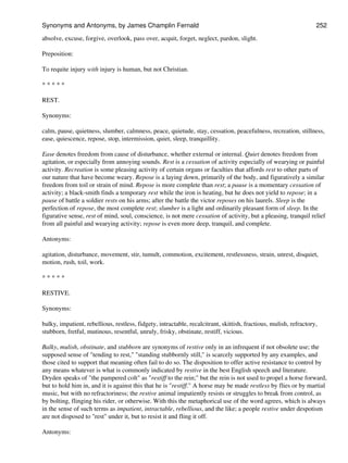 absolve, excuse, forgive, overlook, pass over, acquit, forget, neglect, pardon, slight.
Preposition:
To requite injury with injury is human, but not Christian.
* * * * *
REST.
Synonyms:
calm, pause, quietness, slumber, calmness, peace, quietude, stay, cessation, peacefulness, recreation, stillness,
ease, quiescence, repose, stop, intermission, quiet, sleep, tranquillity.
Ease denotes freedom from cause of disturbance, whether external or internal. Quiet denotes freedom from
agitation, or especially from annoying sounds. Rest is a cessation of activity especially of wearying or painful
activity. Recreation is some pleasing activity of certain organs or faculties that affords rest to other parts of
our nature that have become weary. Repose is a laying down, primarily of the body, and figuratively a similar
freedom from toil or strain of mind. Repose is more complete than rest; a pause is a momentary cessation of
activity; a black-smith finds a temporary rest while the iron is heating, but he does not yield to repose; in a
pause of battle a soldier rests on his arms; after the battle the victor reposes on his laurels. Sleep is the
perfection of repose, the most complete rest; slumber is a light and ordinarily pleasant form of sleep. In the
figurative sense, rest of mind, soul, conscience, is not mere cessation of activity, but a pleasing, tranquil relief
from all painful and wearying activity; repose is even more deep, tranquil, and complete.
Antonyms:
agitation, disturbance, movement, stir, tumult, commotion, excitement, restlessness, strain, unrest, disquiet,
motion, rush, toil, work.
* * * * *
RESTIVE.
Synonyms:
balky, impatient, rebellious, restless, fidgety, intractable, recalcitrant, skittish, fractious, mulish, refractory,
stubborn, fretful, mutinous, resentful, unruly, frisky, obstinate, restiff, vicious.
Balky, mulish, obstinate, and stubborn are synonyms of restive only in an infrequent if not obsolete use; the
supposed sense of "tending to rest," "standing stubbornly still," is scarcely supported by any examples, and
those cited to support that meaning often fail to do so. The disposition to offer active resistance to control by
any means whatever is what is commonly indicated by restive in the best English speech and literature.
Dryden speaks of "the pampered colt" as "restiff to the rein;" but the rein is not used to propel a horse forward,
but to hold him in, and it is against this that he is "restiff." A horse may be made restless by flies or by martial
music, but with no refractoriness; the restive animal impatiently resists or struggles to break from control, as
by bolting, flinging his rider, or otherwise. With this the metaphorical use of the word agrees, which is always
in the sense of such terms as impatient, intractable, rebellious, and the like; a people restive under despotism
are not disposed to "rest" under it, but to resist it and fling it off.
Antonyms:
Synonyms and Antonyms, by James Champlin Fernald 252
 