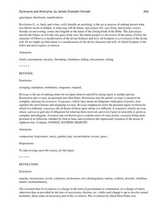 apocalypse, disclosure, manifestation.
Revelation (L. re, back, and velum, veil), literally an unveiling, is the act or process of making known what
was before secret or hidden, or what may still be future. Apocalypse (Gr. apo, from, and kalypto, cover),
literally an uncovering, comes into English as the name of the closing book of the Bible. The Apocalypse
unveils the future, as if to the very gaze of the seer; the whole gospel is a disclosure of the mercy of God; the
character of Christ is a manifestation of the divine holiness and love; all Scripture is a revelation of the divine
will. Or we might say that nature is a manifestation of the divine character and will, of which Scripture is the
fuller and more express revelation.
Antonyms:
cloud, concealment, mystery, shrouding, cloudiness, hiding, obscuration, veiling.
* * * * *
REVENGE.
Synonyms:
avenging, retaliation, retribution, vengeance. requital,
Revenge is the act of making return for an injury done to oneself by doing injury to another person.
Retaliation and revenge are personal and often bitter. Retaliation may be partial; revenge is meant to be
complete, and may be excessive. Vengeance, which once meant an indignant vindication of justice, now
signifies the most furious and unsparing revenge. Revenge emphasizes more the personal injury in return for
which it is inflicted, vengeance the ill desert of those upon whom it is inflicted. A requital is strictly an even
return, such as to quit one of obligation for what has been received, and even if poor or unworthy is given as
complete and adequate. Avenging and retribution give a solemn sense of exact justice, avenging being more
personal in its infliction, whether by God or man, and retribution the impersonal visitation of the doom of
righteous law. Compare AVENGE; HATRED; REQUITE.
Antonyms:
compassion, forgiveness, mercy, pardon, pity, reconciliation. excuse, grace,
Prepositions:
To take revenge upon the enemy, for the injury.
* * * * *
REVOLUTION.
Synonyms:
anarchy, insurrection, revolt, confusion, lawlessness, riot, disintegration, mutiny, sedition, disorder, rebellion,
tumult. insubordination,
The essential idea of revolution is a change in the form of government or constitution, or a change of rulers,
otherwise than as provided by the laws of succession, election, etc.; while such change is apt to involve armed
hostilities, these make no necessary part of the revolution. The revolution by which Dom Pedro was
Synonyms and Antonyms, by James Champlin Fernald 254
 