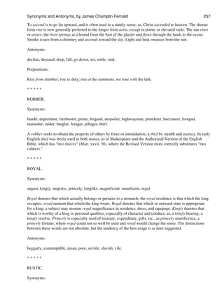 To ascend is to go far upward, and is often used in a stately sense; as, Christ ascended to heaven. The shorter
form rise is now generally preferred to the longer form arise, except in poetic or elevated style. The sun rises
or arises; the river springs at a bound from the foot of the glacier and flows through the lands to the ocean.
Smoke issues from a chimney and ascends toward the sky. Light and heat emanate from the sun.
Antonyms:
decline, descend, drop, fall, go down, set, settle, sink.
Prepositions:
Rise from slumber; rise to duty; rise at the summons; we rose with the lark.
* * * * *
ROBBER.
Synonyms:
bandit, depredator, freebooter, pirate, brigand, despoiler, highwayman, plunderer, buccaneer, footpad,
marauder, raider, burglar, forager, pillager, thief.
A robber seeks to obtain the property of others by force or intimidation; a thief by stealth and secrecy. In early
English thief was freely used in both senses, as in Shakespeare and the Authorized Version of the English
Bible, which has "two thieves" (Matt. xxvii, 38), where the Revised Version more correctly substitutes "two
robbers."
* * * * *
ROYAL.
Synonyms:
august, kingly, majestic, princely, kinglike, magnificent, munificent, regal.
Royal denotes that which actually belongs or pertains to a monarch; the royal residence is that which the king
occupies, royal raiment that which the king wears. Regal denotes that which in outward state is appropriate
for a king; a subject may assume regal magnificence in residence, dress, and equipage. Kingly denotes that
which is worthy of a king in personal qualities, especially of character and conduct; as, a kingly bearing; a
kingly resolve. Princely is especially used of treasure, expenditure, gifts, etc., as princely munificence, a
princely fortune, where regal could not so well be used and royal would change the sense. The distinctions
between these words are not absolute, but the tendency of the best usage is as here suggested.
Antonyms:
beggarly, contemptible, mean, poor, servile, slavish, vile.
* * * * *
RUSTIC.
Synonyms:
Synonyms and Antonyms, by James Champlin Fernald 257
 