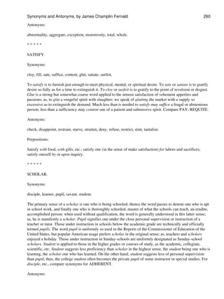 Antonyms:
abnormality, aggregate, exception, monstrosity, total, whole.
* * * * *
SATISFY.
Synonyms:
cloy, fill, sate, suffice, content, glut, satiate, surfeit.
To satisfy is to furnish just enough to meet physical, mental, or spiritual desire. To sate or satiate is to gratify
desire so fully as for a time to extinguish it. To cloy or surfeit is to gratify to the point of revulsion or disgust.
Glut is a strong but somewhat coarse word applied to the utmost satisfaction of vehement appetites and
passions; as, to glut a vengeful spirit with slaughter; we speak of glutting the market with a supply so
excessive as to extinguish the demand. Much less than is needed to satisfy may suffice a frugal or abstemious
person; less than a sufficiency may content one of a patient and submissive spirit. Compare PAY; REQUITE.
Antonyms:
check, disappoint, restrain, starve, straiten, deny, refuse, restrict, stint, tantalize.
Prepositions:
Satisfy with food, with gifts, etc.; satisfy one (in the sense of make satisfaction) for labors and sacrifices;
satisfy oneself by or upon inquiry.
* * * * *
SCHOLAR.
Synonyms:
disciple, learner, pupil, savant, student.
The primary sense of a scholar is one who is being schooled; thence the word passes to denote one who is apt
in school work, and finally one who is thoroughly schooled, master of what the schools can teach, an erudite,
accomplished person: when used without qualification, the word is generally understood in this latter sense;
as, he is manifestly a scholar. Pupil signifies one under the close personal supervision or instruction of a
teacher or tutor. Those under instruction in schools below the academic grade are technically and officially
termed pupils. The word pupil is uniformly so used in the Reports of the Commissioner of Education of the
United States, but popular American usage prefers scholar in the original sense; as, teachers and scholars
enjoyed a holiday. Those under instruction in Sunday-schools are uniformly designated as Sunday-school
scholars. Student is applied to those in the higher grades or courses of study, as the academic, collegiate,
scientific, etc. Student suggests less proficiency than scholar in the highest sense, the student being one who is
learning, the scholar one who has learned. On the other hand, student suggests less of personal supervision
than pupil; thus, the college student often becomes the private pupil of some instructor in special studies. For
disciple, etc., compare synonyms for ADHERENT.
Antonyms:
Synonyms and Antonyms, by James Champlin Fernald 260
 