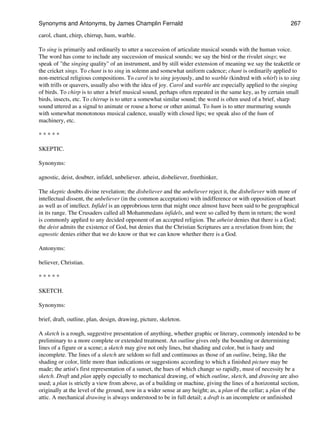 carol, chant, chirp, chirrup, hum, warble.
To sing is primarily and ordinarily to utter a succession of articulate musical sounds with the human voice.
The word has come to include any succession of musical sounds; we say the bird or the rivulet sings; we
speak of "the singing quality" of an instrument, and by still wider extension of meaning we say the teakettle or
the cricket sings. To chant is to sing in solemn and somewhat uniform cadence; chant is ordinarily applied to
non-metrical religious compositions. To carol is to sing joyously, and to warble (kindred with whirl) is to sing
with trills or quavers, usually also with the idea of joy. Carol and warble are especially applied to the singing
of birds. To chirp is to utter a brief musical sound, perhaps often repeated in the same key, as by certain small
birds, insects, etc. To chirrup is to utter a somewhat similar sound; the word is often used of a brief, sharp
sound uttered as a signal to animate or rouse a horse or other animal. To hum is to utter murmuring sounds
with somewhat monotonous musical cadence, usually with closed lips; we speak also of the hum of
machinery, etc.
* * * * *
SKEPTIC.
Synonyms:
agnostic, deist, doubter, infidel, unbeliever. atheist, disbeliever, freethinker,
The skeptic doubts divine revelation; the disbeliever and the unbeliever reject it, the disbeliever with more of
intellectual dissent, the unbeliever (in the common acceptation) with indifference or with opposition of heart
as well as of intellect. Infidel is an opprobrious term that might once almost have been said to be geographical
in its range. The Crusaders called all Mohammedans infidels, and were so called by them in return; the word
is commonly applied to any decided opponent of an accepted religion. The atheist denies that there is a God;
the deist admits the existence of God, but denies that the Christian Scriptures are a revelation from him; the
agnostic denies either that we do know or that we can know whether there is a God.
Antonyms:
believer, Christian.
* * * * *
SKETCH.
Synonyms:
brief, draft, outline, plan, design, drawing, picture, skeleton.
A sketch is a rough, suggestive presentation of anything, whether graphic or literary, commonly intended to be
preliminary to a more complete or extended treatment. An outline gives only the bounding or determining
lines of a figure or a scene; a sketch may give not only lines, but shading and color, but is hasty and
incomplete. The lines of a sketch are seldom so full and continuous as those of an outline, being, like the
shading or color, little more than indications or suggestions according to which a finished picture may be
made; the artist's first representation of a sunset, the hues of which change so rapidly, must of necessity be a
sketch. Draft and plan apply especially to mechanical drawing, of which outline, sketch, and drawing are also
used; a plan is strictly a view from above, as of a building or machine, giving the lines of a horizontal section,
originally at the level of the ground, now in a wider sense at any height; as, a plan of the cellar; a plan of the
attic. A mechanical drawing is always understood to be in full detail; a draft is an incomplete or unfinished
Synonyms and Antonyms, by James Champlin Fernald 267
 