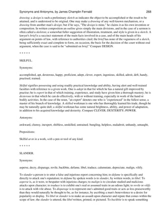 drawing; a design is such a preliminary sketch as indicates the object to be accomplished or the result to be
attained, and is understood to be original. One may make a drawing of any well-known mechanism, or a
drawing from another man's design; but if he says, "The design is mine," he claims it as his own invention or
composition. In written composition an outline gives simply the main divisions, and in the case of a sermon is
often called a skeleton; a somewhat fuller suggestion of illustration, treatment, and style is given in a sketch. A
lawyer's brief is a succinct statement of the main facts involved in a case, and of the main heads of his
argument on points of law, with reference to authorities cited; the brief has none of the vagueness of a sketch,
being sufficiently exact and complete to form, on occasion, the basis for the decision of the court without oral
argument, when the case is said to be "submitted on brief." Compare DESIGN.
* * * * *
SKILFUL.
Synonyms:
accomplished, apt, dexterous, happy, proficient, adept, clever, expert, ingenious, skilled, adroit, deft, handy,
practised, trained.
Skilful signifies possessing and using readily practical knowledge and ability, having alert and well-trained
faculties with reference to a given work. One is adept in that for which he has a natural gift improved by
practise; he is expert in that of which training, experience, and study have given him a thorough mastery; he is
dexterous in that which he can do effectively, with or without training, especially in work of the hand or
bodily activities. In the case of the noun, "an expert" denotes one who is "experienced" in the fullest sense, a
master of his branch of knowledge. A skilled workman is one who has thoroughly learned his trade, though he
may be naturally quite dull; a skilful workman has some natural brightness, ability, and power of adaptation,
in addition to his acquired knowledge and dexterity. Compare CLEVER; DEXTERITY; POWER.
Antonyms:
awkward, clumsy, inexpert, shiftless, unskilled, untrained. bungling, helpless, maladroit, unhandy, untaught,
Prepositions:
Skilful at or in a work, with a pen or tool of any kind.
* * * * *
SLANDER.
Synonyms:
asperse, decry, disparage, revile, backbite, defame, libel, traduce, calumniate, depreciate, malign, vilify.
To slander a person is to utter a false and injurious report concerning him; to defame is specifically and
directly to attack one's reputation; to defame by spoken words is to slander, by written words, to libel. To
asperse is, as it were, to bespatter with injurious charges; to malign is to circulate studied and malicious
attacks upon character; to traduce is to exhibit one's real or assumed traits in an odious light; to revile or vilify
is to attack with vile abuse. To disparage is to represent one's admitted good traits or acts as less praiseworthy
than they would naturally be thought to be, as for instance, by ascribing a man's benevolence to a desire for
popularity or display. To libel or slander is to make an assault upon character and repute that comes within the
scope of law; the slander is uttered, the libel written, printed, or pictured. To backbite is to speak something
Synonyms and Antonyms, by James Champlin Fernald 268
 