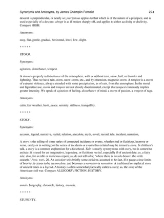 descent is perpendicular, or nearly so; precipitous applies to that which is of the nature of a precipice, and is
used especially of a descent; abrupt is as if broken sharply off, and applies to either acclivity or declivity.
Compare HIGH.
Antonyms:
easy, flat, gentle, gradual, horizontal, level, low, slight.
* * * * *
STORM.
Synonyms:
agitation, disturbance, tempest.
A storm is properly a disturbance of the atmosphere, with or without rain, snow, hail, or thunder and
lightning. Thus we have rain-storm, snow-storm, etc., and by extension, magnetic storm. A tempest is a storm
of extreme violence, always attended with some precipitation, as of rain, from the atmosphere. In the moral
and figurative use, storm and tempest are not closely discriminated, except that tempest commonly implies
greater intensity. We speak of agitation of feeling, disturbance of mind, a storm of passion, a tempest of rage.
Antonyms:
calm, fair weather, hush, peace, serenity, stillness, tranquillity.
* * * * *
STORY.
Synonyms:
account, legend, narrative, recital, relation, anecdote, myth, novel, record, tale. incident, narration,
A story is the telling of some series of connected incidents or events, whether real or fictitious, in prose or
verse, orally or in writing; or the series of incidents or events thus related may be termed a story. In children's
talk, a story is a common euphemism for a falsehood. Tale is nearly synonymous with story, but is somewhat
archaic; it is used for an imaginative, legendary, or fictitious recital, especially if of ancient date; as, a fairy
tale; also, for an idle or malicious report; as, do not tell tales; "where there is no tale-bearer, the strife
ceaseth." Prov. xxvi, 20. An anecdote tells briefly some incident, assumed to be fact. If it passes close limits
of brevity, it ceases to be an anecdote, and becomes a narrative or narration. A traditional or mythical story
of ancient times is a legend. A history is often somewhat poetically called a story; as, the story of the
American civil war. Compare ALLEGORY; FICTION; HISTORY.
Antonyms:
annals, biography, chronicle, history, memoir.
* * * * *
STUPIDITY.
Synonyms and Antonyms, by James Champlin Fernald 274
 