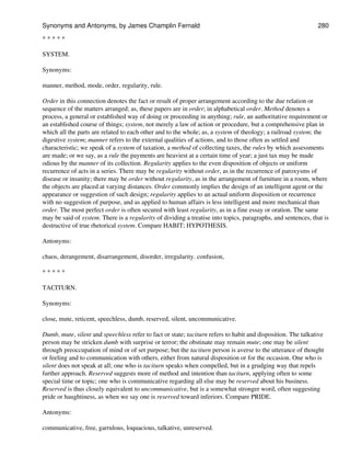 * * * * *
SYSTEM.
Synonyms:
manner, method, mode, order, regularity, rule.
Order in this connection denotes the fact or result of proper arrangement according to the due relation or
sequence of the matters arranged; as, these papers are in order; in alphabetical order. Method denotes a
process, a general or established way of doing or proceeding in anything; rule, an authoritative requirement or
an established course of things; system, not merely a law of action or procedure, but a comprehensive plan in
which all the parts are related to each other and to the whole; as, a system of theology; a railroad system; the
digestive system; manner refers to the external qualities of actions, and to those often as settled and
characteristic; we speak of a system of taxation, a method of collecting taxes, the rules by which assessments
are made; or we say, as a rule the payments are heaviest at a certain time of year; a just tax may be made
odious by the manner of its collection. Regularity applies to the even disposition of objects or uniform
recurrence of acts in a series. There may be regularity without order, as in the recurrence of paroxysms of
disease or insanity; there may be order without regularity, as in the arrangement of furniture in a room, where
the objects are placed at varying distances. Order commonly implies the design of an intelligent agent or the
appearance or suggestion of such design; regularity applies to an actual uniform disposition or recurrence
with no suggestion of purpose, and as applied to human affairs is less intelligent and more mechanical than
order. The most perfect order is often secured with least regularity, as in a fine essay or oration. The same
may be said of system. There is a regularity of dividing a treatise into topics, paragraphs, and sentences, that is
destructive of true rhetorical system. Compare HABIT; HYPOTHESIS.
Antonyms:
chaos, derangement, disarrangement, disorder, irregularity. confusion,
* * * * *
TACITURN.
Synonyms:
close, mute, reticent, speechless, dumb, reserved, silent, uncommunicative.
Dumb, mute, silent and speechless refer to fact or state; taciturn refers to habit and disposition. The talkative
person may be stricken dumb with surprise or terror; the obstinate may remain mute; one may be silent
through preoccupation of mind or of set purpose; but the taciturn person is averse to the utterance of thought
or feeling and to communication with others, either from natural disposition or for the occasion. One who is
silent does not speak at all; one who is taciturn speaks when compelled, but in a grudging way that repels
further approach. Reserved suggests more of method and intention than taciturn, applying often to some
special time or topic; one who is communicative regarding all else may be reserved about his business.
Reserved is thus closely equivalent to uncommunicative, but is a somewhat stronger word, often suggesting
pride or haughtiness, as when we say one is reserved toward inferiors. Compare PRIDE.
Antonyms:
communicative, free, garrulous, loquacious, talkative, unreserved.
Synonyms and Antonyms, by James Champlin Fernald 280
 