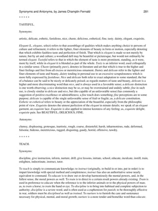 * * * * *
TASTEFUL.
Synonyms:
artistic, delicate, esthetic, fastidious, nice, chaste, delicious, esthetical, fine, tasty. dainty, elegant, exquisite,
Elegant (L. elegans, select) refers to that assemblage of qualities which makes anything choice to persons of
culture and refinement; it refers to the lighter, finer elements of beauty in form or motion, especially denoting
that which exhibits faultless taste and perfection of finish. That which is elegant is made so not merely by
nature, but by art and culture; a woodland dell may be beautiful or picturesque, but would not ordinarily be
termed elegant. Tasteful refers to that in which the element of taste is more prominent, standing, as it were,
more by itself, while in elegant it is blended as part of the whole. Tasty is an inferior word, used colloquially
in a similar sense. Chaste (primarily pure), denotes in literature and art that which is true to the higher and
finer feelings and free from all excess or meretricious ornament. Dainty and delicate refer to the lighter and
finer elements of taste and beauty, dainty tending in personal use to an excessive scrupulousness which is
more fully expressed by fastidious. Nice and delicate both refer to exact adaptation to some standard; the bar
of a balance can be said to be nicely or delicately poised; as regards matters of taste and beauty, delicate is a
higher and more discriminating word than nice, and is always used in a favorable sense; a delicate distinction
is one worth observing; a nice distinction may be so, or may be overstrained and unduly subtle; fine in such
use, is closely similar to delicate and nice, but (tho capable of an unfavorable sense) has commonly a
suggestion of positive excellence or admirableness; a fine touch does something; fine perceptions are to some
purpose; delicate is capable of the single unfavorable sense of frail or fragile; as, a delicate constitution.
Esthetic or esthetical refers to beauty or the appreciation of the beautiful, especially from the philosophic
point of view. Exquisite denotes the utmost perfection of the elegant in minute details; we speak of an elegant
garment, an exquisite lace. Exquisite is also applied to intense keenness of any feeling; as, exquisite delight;
exquisite pain. See BEAUTIFUL; DELICIOUS; FINE.
Antonyms:
clumsy, displeasing, grotesque, inartistic, rough, coarse, distasteful, harsh, inharmonious, rude, deformed,
fulsome, hideous, meretricious, rugged, disgusting, gaudy, horrid, offensive, tawdry.
* * * * *
TEACH.
Synonyms:
discipline, give instruction, inform, nurture, drill, give lessons, initiate, school, educate, inculcate, instill, train,
enlighten, indoctrinate, instruct, tutor.
To teach is simply to communicate knowledge; to instruct (originally, to build in or into, put in order) is to
impart knowledge with special method and completeness; instruct has also an authoritative sense nearly
equivalent to command. To educate is to draw out or develop harmoniously the mental powers, and, in the
fullest sense, the moral powers as well. To train is to direct to a certain result powers already existing. Train is
used in preference to educate when the reference is to the inferior animals or to the physical powers of man;
as, to train a horse; to train the hand or eye. To discipline is to bring into habitual and complete subjection to
authority; discipline is a severe word, and is often used as a euphemism for punish; to be thoroughly effective
in war, soldiers must be disciplined as well as trained. To nurture is to furnish the care and sustenance
necessary for physical, mental, and moral growth; nurture is a more tender and homelike word than educate.
Synonyms and Antonyms, by James Champlin Fernald 281
 