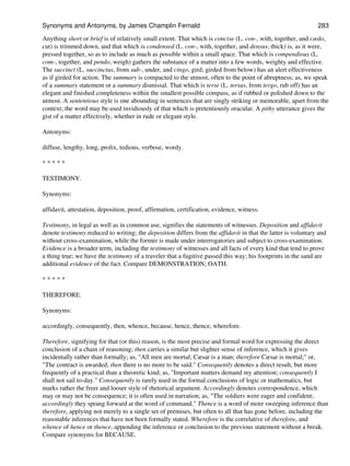 Anything short or brief is of relatively small extent. That which is concise (L. con-, with, together, and cædo,
cut) is trimmed down, and that which is condensed (L. con-, with, together, and densus, thick) is, as it were,
pressed together, so as to include as much as possible within a small space. That which is compendious (L.
com-, together, and pendo, weigh) gathers the substance of a matter into a few words, weighty and effective.
The succinct (L. succinctus, from sub-, under, and cingo, gird; girded from below) has an alert effectiveness
as if girded for action. The summary is compacted to the utmost, often to the point of abruptness; as, we speak
of a summary statement or a summary dismissal. That which is terse (L. tersus, from tergo, rub off) has an
elegant and finished completeness within the smallest possible compass, as if rubbed or polished down to the
utmost. A sententious style is one abounding in sentences that are singly striking or memorable, apart from the
context; the word may be used invidiously of that which is pretentiously oracular. A pithy utterance gives the
gist of a matter effectively, whether in rude or elegant style.
Antonyms:
diffuse, lengthy, long, prolix, tedious, verbose, wordy.
* * * * *
TESTIMONY.
Synonyms:
affidavit, attestation, deposition, proof, affirmation, certification, evidence, witness.
Testimony, in legal as well as in common use, signifies the statements of witnesses. Deposition and affidavit
denote testimony reduced to writing; the deposition differs from the affidavit in that the latter is voluntary and
without cross-examination, while the former is made under interrogatories and subject to cross-examination.
Evidence is a broader term, including the testimony of witnesses and all facts of every kind that tend to prove
a thing true; we have the testimony of a traveler that a fugitive passed this way; his footprints in the sand are
additional evidence of the fact. Compare DEMONSTRATION; OATH.
* * * * *
THEREFORE.
Synonyms:
accordingly, consequently, then, whence, because, hence, thence, wherefore.
Therefore, signifying for that (or this) reason, is the most precise and formal word for expressing the direct
conclusion of a chain of reasoning; then carries a similar but slighter sense of inference, which it gives
incidentally rather than formally; as, "All men are mortal; Cæsar is a man; therefore Cæsar is mortal;" or,
"The contract is awarded; then there is no more to be said." Consequently denotes a direct result, but more
frequently of a practical than a theoretic kind; as, "Important matters demand my attention; consequently I
shall not sail to-day." Consequently is rarely used in the formal conclusions of logic or mathematics, but
marks rather the freer and looser style of rhetorical argument. Accordingly denotes correspondence, which
may or may not be consequence; it is often used in narration; as, "The soldiers were eager and confident;
accordingly they sprang forward at the word of command." Thence is a word of more sweeping inference than
therefore, applying not merely to a single set of premises, but often to all that has gone before, including the
reasonable inferences that have not been formally stated. Wherefore is the correlative of therefore, and
whence of hence or thence, appending the inference or conclusion to the previous statement without a break.
Compare synonyms for BECAUSE.
Synonyms and Antonyms, by James Champlin Fernald 283
 