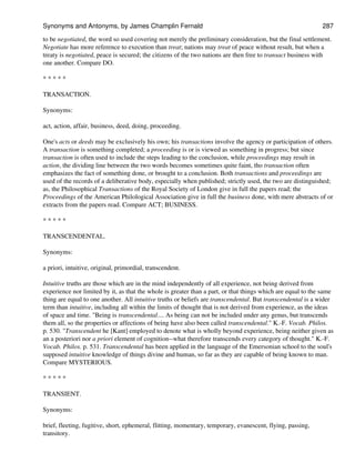 to be negotiated, the word so used covering not merely the preliminary consideration, but the final settlement.
Negotiate has more reference to execution than treat; nations may treat of peace without result, but when a
treaty is negotiated, peace is secured; the citizens of the two nations are then free to transact business with
one another. Compare DO.
* * * * *
TRANSACTION.
Synonyms:
act, action, affair, business, deed, doing, proceeding.
One's acts or deeds may be exclusively his own; his transactions involve the agency or participation of others.
A transaction is something completed; a proceeding is or is viewed as something in progress; but since
transaction is often used to include the steps leading to the conclusion, while proceedings may result in
action, the dividing line between the two words becomes sometimes quite faint, tho transaction often
emphasizes the fact of something done, or brought to a conclusion. Both transactions and proceedings are
used of the records of a deliberative body, especially when published; strictly used, the two are distinguished;
as, the Philosophical Transactions of the Royal Society of London give in full the papers read; the
Proceedings of the American Philological Association give in full the business done, with mere abstracts of or
extracts from the papers read. Compare ACT; BUSINESS.
* * * * *
TRANSCENDENTAL.
Synonyms:
a priori, intuitive, original, primordial, transcendent.
Intuitive truths are those which are in the mind independently of all experience, not being derived from
experience nor limited by it, as that the whole is greater than a part, or that things which are equal to the same
thing are equal to one another. All intuitive truths or beliefs are transcendental. But transcendental is a wider
term than intuitive, including all within the limits of thought that is not derived from experience, as the ideas
of space and time. "Being is transcendental.... As being can not be included under any genus, but transcends
them all, so the properties or affections of being have also been called transcendental." K.-F. Vocab. Philos.
p. 530. "Transcendent he [Kant] employed to denote what is wholly beyond experience, being neither given as
an a posteriori nor a priori element of cognition--what therefore transcends every category of thought." K.-F.
Vocab. Philos. p. 531. Transcendental has been applied in the language of the Emersonian school to the soul's
supposed intuitive knowledge of things divine and human, so far as they are capable of being known to man.
Compare MYSTERIOUS.
* * * * *
TRANSIENT.
Synonyms:
brief, fleeting, fugitive, short, ephemeral, flitting, momentary, temporary, evanescent, flying, passing,
transitory.
Synonyms and Antonyms, by James Champlin Fernald 287
 