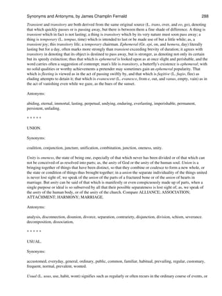 Transient and transitory are both derived from the same original source (L. trans, over, and eo, go), denoting
that which quickly passes or is passing away, but there is between them a fine shade of difference. A thing is
transient which in fact is not lasting; a thing is transitory which by its very nature must soon pass away; a
thing is temporary (L. tempus, time) which is intended to last or be made use of but a little while; as, a
transient joy; this transitory life; a temporary chairman. Ephemeral (Gr. epi, on, and hemera, day) literally
lasting but for a day, often marks more strongly than transient exceeding brevity of duration; it agrees with
transitory in denoting that its object is destined to pass away, but is stronger, as denoting not only its certain
but its speedy extinction; thus that which is ephemeral is looked upon as at once slight and perishable, and the
word carries often a suggestion of contempt; man's life is transitory, a butterfly's existence is ephemeral; with
no solid qualities or worthy achievements a pretender may sometimes gain an ephemeral popularity. That
which is fleeting is viewed as in the act of passing swiftly by, and that which is fugitive (L. fugio, flee) as
eluding attempts to detain it; that which is evanescent (L. evanesco, from e, out, and vanus, empty, vain) as in
the act of vanishing even while we gaze, as the hues of the sunset.
Antonyms:
abiding, eternal, immortal, lasting, perpetual, undying, enduring, everlasting, imperishable, permanent,
persistent, unfading.
* * * * *
UNION.
Synonyms:
coalition, conjunction, juncture, unification, combination, junction, oneness, unity.
Unity is oneness, the state of being one, especially of that which never has been divided or of that which can
not be conceived of as resolved into parts; as, the unity of God or the unity of the human soul. Union is a
bringing together of things that have been distinct, so that they combine or coalesce to form a new whole, or
the state or condition of things thus brought together; in a union the separate individuality of the things united
is never lost sight of; we speak of the union of the parts of a fractured bone or of the union of hearts in
marriage. But unity can be said of that which is manifestly or even conspicuously made up of parts, when a
single purpose or ideal is so subserved by all that their possible separateness is lost sight of; as, we speak of
the unity of the human body, or of the unity of the church. Compare ALLIANCE; ASSOCIATION;
ATTACHMENT; HARMONY; MARRIAGE.
Antonyms:
analysis, disconnection, disunion, divorce, separation, contrariety, disjunction, division, schism, severance.
decomposition, dissociation,
* * * * *
USUAL.
Synonyms:
accustomed, everyday, general, ordinary, public, common, familiar, habitual, prevailing, regular, customary,
frequent, normal, prevalent, wonted.
Usual (L. usus, use, habit, wont) signifies such as regularly or often recurs in the ordinary course of events, or
Synonyms and Antonyms, by James Champlin Fernald 288
 