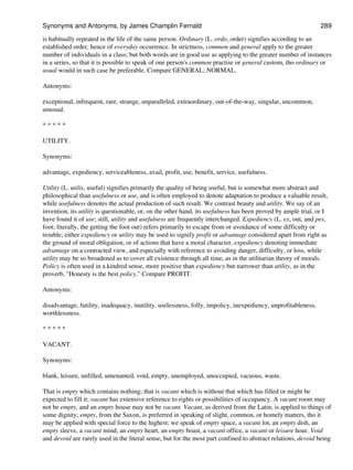 is habitually repeated in the life of the same person. Ordinary (L. ordo, order) signifies according to an
established order, hence of everyday occurrence. In strictness, common and general apply to the greater
number of individuals in a class; but both words are in good use as applying to the greater number of instances
in a series, so that it is possible to speak of one person's common practise or general custom, tho ordinary or
usual would in such case be preferable. Compare GENERAL; NORMAL.
Antonyms:
exceptional, infrequent, rare, strange, unparalleled, extraordinary, out-of-the-way, singular, uncommon,
unusual.
* * * * *
UTILITY.
Synonyms:
advantage, expediency, serviceableness, avail, profit, use, benefit, service, usefulness.
Utility (L. utilis, useful) signifies primarily the quality of being useful, but is somewhat more abstract and
philosophical than usefulness or use, and is often employed to denote adaptation to produce a valuable result,
while usefulness denotes the actual production of such result. We contrast beauty and utility. We say of an
invention, its utility is questionable, or, on the other hand, its usefulness has been proved by ample trial, or I
have found it of use; still, utility and usefulness are frequently interchanged. Expediency (L. ex, out, and pes,
foot; literally, the getting the foot out) refers primarily to escape from or avoidance of some difficulty or
trouble; either expediency or utility may be used to signify profit or advantage considered apart from right as
the ground of moral obligation, or of actions that have a moral character, expediency denoting immediate
advantage on a contracted view, and especially with reference to avoiding danger, difficulty, or loss, while
utility may be so broadened as to cover all existence through all time, as in the utilitarian theory of morals.
Policy is often used in a kindred sense, more positive than expediency but narrower than utility, as in the
proverb, "Honesty is the best policy." Compare PROFIT.
Antonyms:
disadvantage, futility, inadequacy, inutility, uselessness, folly, impolicy, inexpediency, unprofitableness,
worthlessness.
* * * * *
VACANT.
Synonyms:
blank, leisure, unfilled, untenanted, void, empty, unemployed, unoccupied, vacuous, waste.
That is empty which contains nothing; that is vacant which is without that which has filled or might be
expected to fill it; vacant has extensive reference to rights or possibilities of occupancy. A vacant room may
not be empty, and an empty house may not be vacant. Vacant, as derived from the Latin, is applied to things of
some dignity; empty, from the Saxon, is preferred in speaking of slight, common, or homely matters, tho it
may be applied with special force to the highest; we speak of empty space, a vacant lot, an empty dish, an
empty sleeve, a vacant mind, an empty heart, an empty boast, a vacant office, a vacant or leisure hour. Void
and devoid are rarely used in the literal sense, but for the most part confined to abstract relations, devoid being
Synonyms and Antonyms, by James Champlin Fernald 289
 