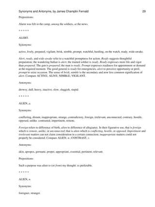 Prepositions:
Alarm was felt in the camp, among the soldiers, at the news.
* * * * *
ALERT.
Synonyms:
active, lively, prepared, vigilant, brisk, nimble, prompt, watchful, hustling, on the watch, ready, wide-awake.
Alert, ready, and wide-awake refer to a watchful promptness for action. Ready suggests thoughtful
preparation; the wandering Indian is alert, the trained soldier is ready. Ready expresses more life and vigor
than prepared. The gun is prepared; the man is ready. Prompt expresses readiness for appointment or demand
at the required moment. The good general is ready for emergencies, alert to perceive opportunity or peril,
prompt to seize occasion. The sense of brisk, nimble is the secondary and now less common signification of
alert. Compare ACTIVE; ALIVE; NIMBLE; VIGILANT.
Antonyms:
drowsy, dull, heavy, inactive, slow, sluggish, stupid.
* * * * *
ALIEN, a.
Synonyms:
conflicting, distant, inappropriate, strange, contradictory, foreign, irrelevant, unconnected, contrary, hostile,
opposed, unlike. contrasted, impertinent, remote,
Foreign refers to difference of birth, alien to difference of allegiance. In their figurative use, that is foreign
which is remote, unlike, or unconnected; that is alien which is conflicting, hostile, or opposed. Impertinent and
irrelevant matters can not claim consideration in a certain connection; inappropriate matters could not
properly be considered. Compare ALIEN, n.; CONTRAST, v.
Antonyms:
akin, apropos, germane, proper, appropriate, essential, pertinent, relevant.
Prepositions:
Such a purpose was alien to (or from) my thought: to preferable.
* * * * *
ALIEN, n.
Synonyms:
foreigner, stranger.
Synonyms and Antonyms, by James Champlin Fernald 29
 