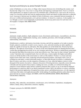 center of habitation, as a city, town, or village; when it passes between rows of dwellings the country road
becomes the village street. An avenue is a long, broad, and imposing or principal street. Track is a word of
wide signification; we speak of a goat-track on a mountain-side, a railroad-track, a race-track, the track of a
comet; on a traveled road the line worn by regular passing of hoofs and wheels in either direction is called the
track. A passage is between any two objects or lines of enclosure, a pass commonly between mountains. A
driveway is within enclosed grounds, as of a private residence. A channel is a waterway. A thoroughfare is a
way through; a road or street temporarily or permanently closed at any point ceases for such time to be a
thoroughfare. Compare AIR; DIRECTION.
* * * * *
WISDOM.
Synonyms:
attainment, insight, prudence, depth, judgment, reason, discernment, judiciousness, reasonableness, discretion,
knowledge, sagacity, enlightenment, learning, sense, erudition, prescience, skill, foresight, profundity,
understanding. information,
Enlightenment, erudition, information, knowledge, learning, and skill are acquired, as by study or practise.
Insight, judgment, profundity or depth, reason, sagacity, sense, and understanding are native qualities of
mind, tho capable of increase by cultivation. The other qualities are on the border-line. Wisdom has been
defined as "the right use of knowledge," or "the use of the most important means for attaining the best ends,"
wisdom thus presupposing knowledge for its very existence and exercise. Wisdom is mental power acting upon
the materials that fullest knowledge gives in the most effective way. There may be what is termed "practical
wisdom" that looks only to material results; but in its full sense, wisdom implies the highest and noblest
exercise of all the faculties of the moral nature as well as of the intellect. Prudence is a lower and more
negative form of the same virtue, respecting outward and practical matters, and largely with a view of
avoiding loss and injury; wisdom transcends prudence, so that while the part of prudence is ordinarily also
that of wisdom, cases arise, as in the exigencies of business or of war, when the highest wisdom is in the
disregard of the maxims of prudence. Judgment, the power of forming decisions, especially correct decisions,
is broader and more positive than prudence, leading one to do, as readily as to refrain from doing; but
judgment is more limited in range and less exalted in character than wisdom; to say of one that he displayed
good judgment is much less than to say that he manifested wisdom. Skill is far inferior to wisdom, consisting
largely in the practical application of acquired knowledge, power, and habitual processes, or in the ingenious
contrivance that makes such application possible. In the making of something perfectly useless there may be
great skill, but no wisdom. Compare ACUMEN; ASTUTE; KNOWLEDGE; MIND; PRUDENCE;
SAGACIOUS; SKILFUL.
Antonyms:
absurdity, folly, imbecility, miscalculation, senselessness, error, foolishness, imprudence, misjudgment,
silliness, fatuity, idiocy, indiscretion, nonsense, stupidity.
Compare synonyms for ABSURD; IDIOCY.
* * * * *
WIT.
Synonyms:
Synonyms and Antonyms, by James Champlin Fernald 296
 