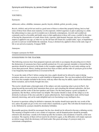 * * * * *
YOUTHFUL.
Synonyms:
adolescent, callow, childlike, immature, puerile, boyish, childish, girlish, juvenile, young.
Boyish, childish, and girlish are used in a good sense of those to whom they properly belong, but in a bad
sense of those from whom more maturity is to be expected; childish eagerness or glee is pleasing in a child,
but unbecoming in a man; puerile in modern use is distinctly contemptuous. Juvenile and youthful are
commonly used in a favorable and kindly sense in their application to those still young; youthful in the sense
of having the characteristics of youth, hence fresh, vigorous, light-hearted, buoyant, may have a favorable
import as applied to any age, as when we say the old man still retains his youthful ardor, vigor, or hopefulness;
juvenile in such use would belittle the statement. Young is distinctively applied to those in the early stage of
life or not arrived at maturity. Compare NEW.
Antonyms:
Compare synonyms for OLD.
SUGGESTIONS TO THE TEACHER.
The following exercises have been prepared expressly and solely to accompany the preceding text in which
the distinctions of synonyms have been carefully pointed out. It is not expected, intended, or desired that the
questions should be answered or the blanks in the examples supplied offhand. In such study nothing can be
worse than guesswork. Hence, leading questions have been avoided, and the order of synonyms given in Part
I. has frequently been departed from or reversed in Part II.
To secure the study of Part I. before coming into class, pupils should not be allowed to open it during
recitation, unless on rare occasions to settle doubtful or disputed points. The very best method will be found to
be to have the examples included in the lesson, with any others that may be added, copied on the blackboard
before recitation, and no books brought into class.
The teacher should make a thorough study of the subject, not only mastering what is given in Part I., but
going beyond the necessarily brief statements there given, and consulting the ultimate authorities--the best
dictionaries and the works of the best speakers and writers. For the latter purpose a good cyclopedia of
quotations, like the Hoyt, will be found very helpful. The teacher should so study out the subject as to be
distinctly in advance of the class and able to speak authoritatively. Such independent study will be found
intensely interesting, and can be made delightful and even fascinating to any intelligent class.
In answer to questions calling for definitive statement, the teacher should insist upon the very words of the
text, unless the pupil can give in his own words what is manifestly as good. This will often be found not easy
to do. Definition by synonym should be absolutely forbidden.
Reasonable questions should be encouraged, but the class should not be allowed to become a debating society.
The meaning of English words is not a matter of conjecture, and all disputed points should be promptly
referred to the dictionary--usually to be looked up after the recitation, and considered, if need be, at the next
recitation. The majority of them will not need to be referred to again, as the difficulties will simply represent
an inferior usage which the dictionary will brush aside. One great advantage of synonym study is to
exterminate colloquialisms.
Synonyms and Antonyms, by James Champlin Fernald 298
 