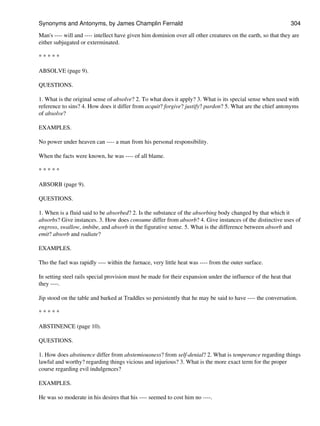 Man's ---- will and ---- intellect have given him dominion over all other creatures on the earth, so that they are
either subjugated or exterminated.
* * * * *
ABSOLVE (page 9).
QUESTIONS.
1. What is the original sense of absolve? 2. To what does it apply? 3. What is its special sense when used with
reference to sins? 4. How does it differ from acquit? forgive? justify? pardon? 5. What are the chief antonyms
of absolve?
EXAMPLES.
No power under heaven can ---- a man from his personal responsibility.
When the facts were known, he was ---- of all blame.
* * * * *
ABSORB (page 9).
QUESTIONS.
1. When is a fluid said to be absorbed? 2. Is the substance of the absorbing body changed by that which it
absorbs? Give instances. 3. How does consume differ from absorb? 4. Give instances of the distinctive uses of
engross, swallow, imbibe, and absorb in the figurative sense. 5. What is the difference between absorb and
emit? absorb and radiate?
EXAMPLES.
Tho the fuel was rapidly ---- within the furnace, very little heat was ---- from the outer surface.
In setting steel rails special provision must be made for their expansion under the influence of the heat that
they ----.
Jip stood on the table and barked at Traddles so persistently that he may be said to have ---- the conversation.
* * * * *
ABSTINENCE (page 10).
QUESTIONS.
1. How does abstinence differ from abstemiousness? from self-denial? 2. What is temperance regarding things
lawful and worthy? regarding things vicious and injurious? 3. What is the more exact term for the proper
course regarding evil indulgences?
EXAMPLES.
He was so moderate in his desires that his ---- seemed to cost him no ----.
Synonyms and Antonyms, by James Champlin Fernald 304
 