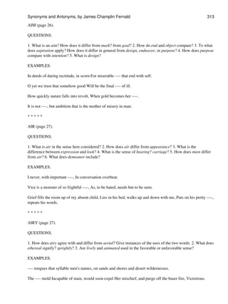 AIM (page 26).
QUESTIONS.
1. What is an aim? How does it differ from mark? from goal? 2. How do end and object compare? 3. To what
does aspiration apply? How does it differ in general from design, endeavor, or purpose? 4. How does purpose
compare with intention? 5. What is design?
EXAMPLES.
In deeds of daring rectitude, in scorn For miserable ---- that end with self.
O yet we trust that somehow good Will be the final ---- of ill.
How quickly nature falls into revolt, When gold becomes her ----.
It is not ----, but ambition that is the mother of misery in man.
* * * * *
AIR (page 27).
QUESTIONS.
1. What is air in the sense here considered? 2. How does air differ from appearance? 3. What is the
difference between expression and look? 4. What is the sense of bearing? carriage? 5. How does mien differ
from air? 6. What does demeanor include?
EXAMPLES.
I never, with important ----, In conversation overbear.
Vice is a monster of so frightful ----, As, to be hated, needs but to be seen.
Grief fills the room up of my absent child, Lies in his bed, walks up and down with me, Puts on his pretty ----,
repeats his words.
* * * * *
AIRY (page 27).
QUESTIONS.
1. How does airy agree with and differ from aerial? Give instances of the uses of the two words. 2. What does
ethereal signify? sprightly? 3. Are lively and animated used in the favorable or unfavorable sense?
EXAMPLES.
---- tongues that syllable men's names, on sands and shores and desert wildernesses.
The ---- mold Incapable of stain, would soon expel Her mischief, and purge off the baser fire, Victorious.
Synonyms and Antonyms, by James Champlin Fernald 313
 