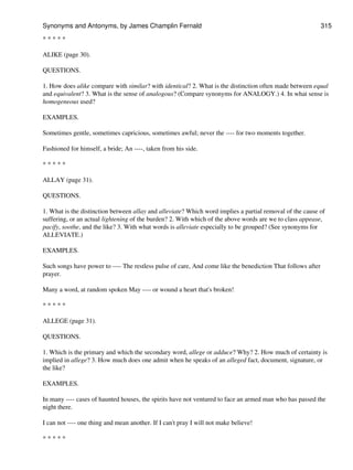 * * * * *
ALIKE (page 30).
QUESTIONS.
1. How does alike compare with similar? with identical? 2. What is the distinction often made between equal
and equivalent? 3. What is the sense of analogous? (Compare synonyms for ANALOGY.) 4. In what sense is
homogeneous used?
EXAMPLES.
Sometimes gentle, sometimes capricious, sometimes awful; never the ---- for two moments together.
Fashioned for himself, a bride; An ----, taken from his side.
* * * * *
ALLAY (page 31).
QUESTIONS.
1. What is the distinction between allay and alleviate? Which word implies a partial removal of the cause of
suffering, or an actual lightening of the burden? 2. With which of the above words are we to class appease,
pacify, soothe, and the like? 3. With what words is alleviate especially to be grouped? (See synonyms for
ALLEVIATE.)
EXAMPLES.
Such songs have power to ---- The restless pulse of care, And come like the benediction That follows after
prayer.
Many a word, at random spoken May ---- or wound a heart that's broken!
* * * * *
ALLEGE (page 31).
QUESTIONS.
1. Which is the primary and which the secondary word, allege or adduce? Why? 2. How much of certainty is
implied in allege? 3. How much does one admit when he speaks of an alleged fact, document, signature, or
the like?
EXAMPLES.
In many ---- cases of haunted houses, the spirits have not ventured to face an armed man who has passed the
night there.
I can not ---- one thing and mean another. If I can't pray I will not make believe!
* * * * *
Synonyms and Antonyms, by James Champlin Fernald 315
 