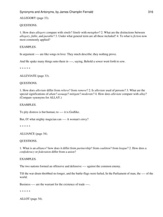 ALLEGORY (page 33).
QUESTIONS.
1. How does allegory compare with simile? Simile with metaphor? 2. What are the distinctions between
allegory, fable, and parable? 3. Under what general term are all these included? 4. To what is fiction now
most commonly applied?
EXAMPLES.
In argument ---- are like songs in love: They much describe; they nothing prove.
And He spake many things unto them in ----, saying, Behold a sower went forth to sow.
* * * * *
ALLEVIATE (page 33).
QUESTIONS.
1. How does alleviate differ from relieve? from remove? 2. Is alleviate used of persons? 3. What are the
special significations of abate? assuage? mitigate? moderate? 4. How does alleviate compare with allay?
(Compare synonyms for ALLAY.)
EXAMPLES.
To pity distress is but human; to ---- it is Godlike.
But, O! what mighty magician can ---- A woman's envy?
* * * * *
ALLIANCE (page 34).
QUESTIONS.
1. What is an alliance? how does it differ from partnership? from coalition? from league? 2. How does a
confederacy or federation differ from a union?
EXAMPLES.
The two nations formed an offensive and defensive ---- against the common enemy.
Till the war-drum throbbed no longer, and the battle-flags were furled, In the Parliament of man, the ---- of the
world.
Business ---- are the warrant for the existence of trade ----.
* * * * *
ALLOT (page 34).
Synonyms and Antonyms, by James Champlin Fernald 316
 