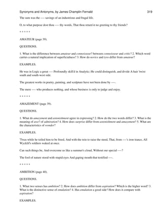 The sum was the ---- savings of an industrious and frugal life.
O, to what purpose dost thou ---- thy words, That thou return'st no greeting to thy friends?
* * * * *
AMATEUR (page 39).
QUESTIONS.
1. What is the difference between amateur and connoisseur? between connoisseur and critic? 2. Which word
carries a natural implication of superficialness? 3. How do novice and tyro differ from amateur?
EXAMPLES.
He was in Logic a great ---- Profoundly skill'd in Analytic; He could distinguish, and divide A hair 'twixt
south and south-west side.
The greatest works in poetry, painting, and sculpture have not been done by ----.
The mere ---- who produces nothing, and whose business is only to judge and enjoy.
* * * * *
AMAZEMENT (page 39).
QUESTIONS.
1. What do amazement and astonishment agree in expressing? 2. How do the two words differ? 3. What is the
meaning of awe? of admiration? 4. How does surprise differ from astonishment and amazement? 5. What are
the characteristics of wonder?
EXAMPLES.
'Twas while he toiled him to be freed, And with the rein to raise the steed, That, from ----'s iron trance, All
Wycklif's soldiers waked at once.
Can such things be, And overcome us like a summer's cloud, Without our special ----?
The fool of nature stood with stupid eyes And gaping mouth that testified ----.
* * * * *
AMBITION (page 40).
QUESTIONS.
1. What two senses has ambition? 2. How does ambition differ from aspiration? Which is the higher word? 3.
What is the distinctive sense of emulation? 4. Has emulation a good side? How does it compare with
aspiration?
EXAMPLES.
Synonyms and Antonyms, by James Champlin Fernald 319
 
