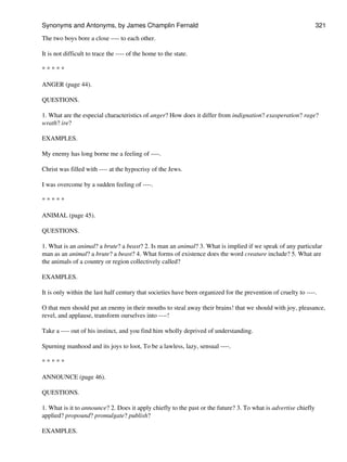 The two boys bore a close ---- to each other.
It is not difficult to trace the ---- of the home to the state.
* * * * *
ANGER (page 44).
QUESTIONS.
1. What are the especial characteristics of anger? How does it differ from indignation? exasperation? rage?
wrath? ire?
EXAMPLES.
My enemy has long borne me a feeling of ----.
Christ was filled with ---- at the hypocrisy of the Jews.
I was overcome by a sudden feeling of ----.
* * * * *
ANIMAL (page 45).
QUESTIONS.
1. What is an animal? a brute? a beast? 2. Is man an animal? 3. What is implied if we speak of any particular
man as an animal? a brute? a beast? 4. What forms of existence does the word creature include? 5. What are
the animals of a country or region collectively called?
EXAMPLES.
It is only within the last half century that societies have been organized for the prevention of cruelty to ----.
O that men should put an enemy in their mouths to steal away their brains! that we should with joy, pleasance,
revel, and applause, transform ourselves into ----!
Take a ---- out of his instinct, and you find him wholly deprived of understanding.
Spurning manhood and its joys to loot, To be a lawless, lazy, sensual ----.
* * * * *
ANNOUNCE (page 46).
QUESTIONS.
1. What is it to announce? 2. Does it apply chiefly to the past or the future? 3. To what is advertise chiefly
applied? propound? promulgate? publish?
EXAMPLES.
Synonyms and Antonyms, by James Champlin Fernald 321
 