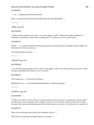 EXAMPLES.
---- on ---- clashing brayed Horrible discord.
There is constant rivalry between irresistible projectiles and impenetrable ----.
* * * * *
ARMY (page 56).
QUESTIONS.
1. What are the essentials of an army? 2. Is an army large or small? 3. What term would be applied to a
multitude of armed men without order or organization? 4. In what sense is host used? legion?
EXAMPLES.
For the ---- is a school in which the miser becomes generous, and the generous, prodigal; miserly soldiers are
like monsters, but very rarely seen.
The still-discordant wavering ----.
* * * * *
ARRAIGN (page 56).
QUESTIONS.
1. To what kind of proceedings do indict and arraign apply? 2. How is one indicted? How arraigned? 3. How
do these words differ from charge? accuse? censure?
EXAMPLES.
The criminal was ---- for trial for his offenses.
Religion does not ---- or exclude unnumbered pleasures, harmlessly pursued.
* * * * *
ARTIFICE (page 58).
QUESTIONS.
1. What is an artifice? a device? finesse? 2. In what sense are cheat, maneuver, and imposture always used? 3.
In what sense is trick commonly used? 4. What is a fraud? 5. Is wile used in a good or a bad sense? 6. Does
the good or the bad sense commonly attach to the words artifice, contrivance, ruse, blind, device, and finesse?
EXAMPLES.
Those who can not gain their ends by force naturally resort to ----.
The enemy were decoyed from their defenses by a skilful ----.
Synonyms and Antonyms, by James Champlin Fernald 326
 