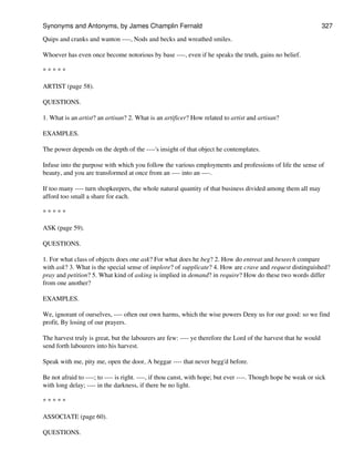 Quips and cranks and wanton ----, Nods and becks and wreathed smiles.
Whoever has even once become notorious by base ----, even if he speaks the truth, gains no belief.
* * * * *
ARTIST (page 58).
QUESTIONS.
1. What is an artist? an artisan? 2. What is an artificer? How related to artist and artisan?
EXAMPLES.
The power depends on the depth of the ----'s insight of that object he contemplates.
Infuse into the purpose with which you follow the various employments and professions of life the sense of
beauty, and you are transformed at once from an ---- into an ----.
If too many ---- turn shopkeepers, the whole natural quantity of that business divided among them all may
afford too small a share for each.
* * * * *
ASK (page 59).
QUESTIONS.
1. For what class of objects does one ask? For what does he beg? 2. How do entreat and beseech compare
with ask? 3. What is the special sense of implore? of supplicate? 4. How are crave and request distinguished?
pray and petition? 5. What kind of asking is implied in demand? in require? How do these two words differ
from one another?
EXAMPLES.
We, ignorant of ourselves, ---- often our own harms, which the wise powers Deny us for our good: so we find
profit, By losing of our prayers.
The harvest truly is great, but the labourers are few: ---- ye therefore the Lord of the harvest that he would
send forth labourers into his harvest.
Speak with me, pity me, open the door, A beggar ---- that never begg'd before.
Be not afraid to ----; to ---- is right. ----, if thou canst, with hope; but ever ----. Though hope be weak or sick
with long delay; ---- in the darkness, if there be no light.
* * * * *
ASSOCIATE (page 60).
QUESTIONS.
Synonyms and Antonyms, by James Champlin Fernald 327
 
