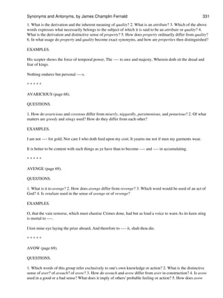 1. What is the derivation and the inherent meaning of quality? 2. What is an attribute? 3. Which of the above
words expresses what necessarily belongs to the subject of which it is said to be an attribute or quality? 4.
What is the derivation and distinctive sense of property? 5. How does property ordinarily differ from quality?
6. In what usage do property and quality become exact synonyms, and how are properties then distinguished?
EXAMPLES.
His scepter shows the force of temporal power, The ---- to awe and majesty, Wherein doth sit the dread and
fear of kings.
Nothing endures but personal ----s.
* * * * *
AVARICIOUS (page 68).
QUESTIONS.
1. How do avaricious and covetous differ from miserly, niggardly, parsimonious, and penurious? 2. Of what
matters are greedy and stingy used? How do they differ from each other?
EXAMPLES.
I am not ---- for gold; Nor care I who doth feed upon my cost; It yearns me not if men my garments wear.
It is better to be content with such things as ye have than to become ---- and ---- in accumulating.
* * * * *
AVENGE (page 69).
QUESTIONS.
1. What is it to avenge? 2. How does avenge differ from revenge? 3. Which word would be used of an act of
God? 4. Is retaliate used in the sense of avenge or of revenge?
EXAMPLES.
O, that the vain remorse, which must chastise Crimes done, had but as loud a voice to warn As its keen sting
is mortal to ----.
I lost mine eye laying the prize aboard, And therefore to ---- it, shalt thou die.
* * * * *
AVOW (page 69).
QUESTIONS.
1. Which words of this group refer exclusively to one's own knowledge or action? 2. What is the distinctive
sense of aver? of avouch? of avow? 3. How do avouch and avow differ from aver in construction? 4. Is avow
used in a good or a bad sense? What does it imply of others' probable feeling or action? 5. How does avow
Synonyms and Antonyms, by James Champlin Fernald 331
 