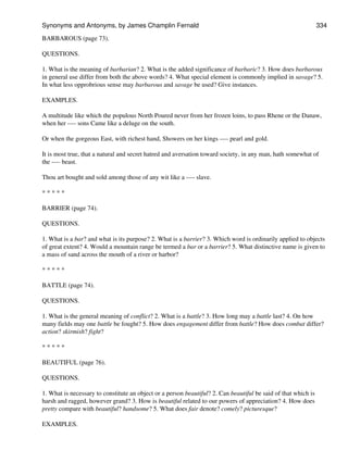 BARBAROUS (page 73).
QUESTIONS.
1. What is the meaning of barbarian? 2. What is the added significance of barbaric? 3. How does barbarous
in general use differ from both the above words? 4. What special element is commonly implied in savage? 5.
In what less opprobrious sense may barbarous and savage be used? Give instances.
EXAMPLES.
A multitude like which the populous North Poured never from her frozen loins, to pass Rhene or the Danaw,
when her ---- sons Came like a deluge on the south.
Or when the gorgeous East, with richest hand, Showers on her kings ---- pearl and gold.
It is most true, that a natural and secret hatred and aversation toward society, in any man, hath somewhat of
the ---- beast.
Thou art bought and sold among those of any wit like a ---- slave.
* * * * *
BARRIER (page 74).
QUESTIONS.
1. What is a bar? and what is its purpose? 2. What is a barrier? 3. Which word is ordinarily applied to objects
of great extent? 4. Would a mountain range be termed a bar or a barrier? 5. What distinctive name is given to
a mass of sand across the mouth of a river or harbor?
* * * * *
BATTLE (page 74).
QUESTIONS.
1. What is the general meaning of conflict? 2. What is a battle? 3. How long may a battle last? 4. On how
many fields may one battle be fought? 5. How does engagement differ from battle? How does combat differ?
action? skirmish? fight?
* * * * *
BEAUTIFUL (page 76).
QUESTIONS.
1. What is necessary to constitute an object or a person beautiful? 2. Can beautiful be said of that which is
harsh and ragged, however grand? 3. How is beautiful related to our powers of appreciation? 4. How does
pretty compare with beautiful? handsome? 5. What does fair denote? comely? picturesque?
EXAMPLES.
Synonyms and Antonyms, by James Champlin Fernald 334
 