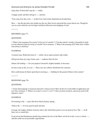 I pray thee, O God, that I may be ---- within.
A happy youth, and their old age is ---- and free.
'Twas sung, how they were ---- in their lives And in their death had not divided been.
How ---- has the day been, how bright was the sun. How lovely and joyful the course that he run. Though he
rose in a mist when his race he began And there followed some droppings of rain!
* * * * *
BECOMING (page 77).
QUESTIONS.
1. What is the meaning of becoming? of decent? of suitable? 2. Can that which is worthy or beautiful in itself
ever be otherwise than becoming or suitable? Give instances. 3. What is the meaning of fit? How does it differ
from fitting or befitting?
EXAMPLES.
A merrier man, Within the limit of ---- mirth, I never spent an hour's talk withal.
Still govern thou my song, Urania, and ---- audience find, tho few.
Indeed, left nothing ---- for your purpose Untouch'd, slightly handled, in discourse.
In such a time as this, it is not ---- That every nice offense should bear his comment.
How could money be better spent than in erecting a ---- building for the greatest library in the country?
* * * * *
BEGINNING (page 78).
QUESTIONS.
1. From what language is beginning derived? commencement? How do the two words differ in application and
use? Give instances. 2. What is an origin? a source? a rise? 3. How are fount, fountain, and spring used in the
figurative sense?
EXAMPLES.
For learning is the ---- pure, Out from which all glory springs.
Truth is the ---- of every good to gods and men.
Courage, the mighty attribute of powers above, By which those great in war are great in love; The ---- of all
brave acts is seated here.
It can not be that Desdemona should long continue her love to the Moor, nor he his to her: it was a violent ----,
and thou shalt see an answerable sequestration.
Synonyms and Antonyms, by James Champlin Fernald 335
 