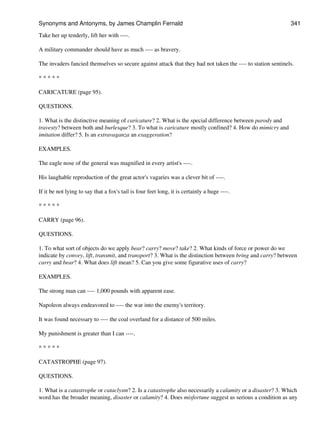 Take her up tenderly, lift her with ----.
A military commander should have as much ---- as bravery.
The invaders fancied themselves so secure against attack that they had not taken the ---- to station sentinels.
* * * * *
CARICATURE (page 95).
QUESTIONS.
1. What is the distinctive meaning of caricature? 2. What is the special difference between parody and
travesty? between both and burlesque? 3. To what is caricature mostly confined? 4. How do mimicry and
imitation differ? 5. Is an extravaganza an exaggeration?
EXAMPLES.
The eagle nose of the general was magnified in every artist's ----.
His laughable reproduction of the great actor's vagaries was a clever bit of ----.
If it be not lying to say that a fox's tail is four feet long, it is certainly a huge ----.
* * * * *
CARRY (page 96).
QUESTIONS.
1. To what sort of objects do we apply bear? carry? move? take? 2. What kinds of force or power do we
indicate by convey, lift, transmit, and transport? 3. What is the distinction between bring and carry? between
carry and bear? 4. What does lift mean? 5. Can you give some figurative uses of carry?
EXAMPLES.
The strong man can ---- 1,000 pounds with apparent ease.
Napoleon always endeavored to ---- the war into the enemy's territory.
It was found necessary to ---- the coal overland for a distance of 500 miles.
My punishment is greater than I can ----.
* * * * *
CATASTROPHE (page 97).
QUESTIONS.
1. What is a catastrophe or cataclysm? 2. Is a catastrophe also necessarily a calamity or a disaster? 3. Which
word has the broader meaning, disaster or calamity? 4. Does misfortune suggest as serious a condition as any
Synonyms and Antonyms, by James Champlin Fernald 341
 
