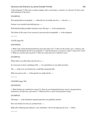 of the foregoing? 5. How does a mishap compare with a catastrophe, a calamity, or a disaster? 6. Give some
chief antonyms of the above.
EXAMPLES.
War and pestilence are properly ----, while the loss of a battle may be a ----, but not a ----.
Fortune is not satisfied with inflicting one ----.
Well had the boding tremblers learned to trace The day's ---- in his morning face.
The failure of the crops of two successive years proved an irreparable ---- to the emigrants.
* * * * *
CAUSE (page 98).
QUESTIONS.
1. What is the central distinction between antecedent and cause? 2. How are the words cause, condition, and
occasion illustrated by the fall of an avalanche? 3. And the antonyms consequence? effect? outgrowth? result?
4. What are causality and causation? 5. How are origin and source related to cause?
EXAMPLES.
Where there is an effect there must be also a ----.
It is necessary to know something of the ---- of a man before we can safely trust him.
The ---- of the river was found to be a small lake among the hills.
What was given as the ---- of the quarrel was really but the ----.
* * * * *
CHAGRIN (page 100).
QUESTIONS.
1. What feelings are combined in chagrin? 2. How do you distinguish between chagrin, disappointment,
humiliation, mortification, and shame? 3. Which involves a sense of having done wrong?
EXAMPLES.
The king's ---- at the limitations imposed upon him was painfully manifest.
He is not wholly lost who yet can blush from ----.
Hope tells a flattering tale, Delusive, vain, and hollow. Ah! let not hope prevail, Lest ---- follow.
* * * * *
Synonyms and Antonyms, by James Champlin Fernald 342
 