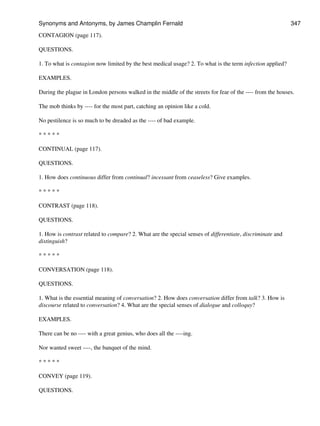 CONTAGION (page 117).
QUESTIONS.
1. To what is contagion now limited by the best medical usage? 2. To what is the term infection applied?
EXAMPLES.
During the plague in London persons walked in the middle of the streets for fear of the ---- from the houses.
The mob thinks by ---- for the most part, catching an opinion like a cold.
No pestilence is so much to be dreaded as the ---- of bad example.
* * * * *
CONTINUAL (page 117).
QUESTIONS.
1. How does continuous differ from continual? incessant from ceaseless? Give examples.
* * * * *
CONTRAST (page 118).
QUESTIONS.
1. How is contrast related to compare? 2. What are the special senses of differentiate, discriminate and
distinguish?
* * * * *
CONVERSATION (page 118).
QUESTIONS.
1. What is the essential meaning of conversation? 2. How does conversation differ from talk? 3. How is
discourse related to conversation? 4. What are the special senses of dialogue and colloquy?
EXAMPLES.
There can be no ---- with a great genius, who does all the ----ing.
Nor wanted sweet ----, the banquet of the mind.
* * * * *
CONVEY (page 119).
QUESTIONS.
Synonyms and Antonyms, by James Champlin Fernald 347
 
